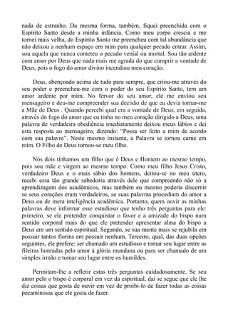 nada de estranho. Da mesma forma, também, fiquei preenchida com o
Espírito Santo desde a minha infância. Como meu corpo crescia e me
tornei mais velha, do Espírito Santo me preencheu com tal abundância que
não deixou a nenhum espaço em mim para qualquer pecado entrar. Assim,
sou aquela que nunca cometeu o pecado venial ou mortal. Sou tão ardente
com amor por Deus que nada mais me agrada do que cumprir a vontade de
Deus, pois o fogo do amor divino incendiou meu coração.

     Deus, abençoado acima de tudo para sempre, que criou-me através do
seu poder e preencheu-me com o poder do seu Espírito Santo, tem um
amor ardente por mim. No fervor do seu amor, ele me enviou seu
mensageiro e deu-me compreender sua decisão de que eu devia tornar-me
a Mãe de Deus . Quando percebi qual era a vontade de Deus, em seguida,
através do fogo do amor que eu tinha no meu coração dirigido a Deus, uma
palavra de verdadeira obediência imediatamente deixou meus lábios e dei
esta resposta ao mensageiro, dizendo: “Possa ser feito a mim de acordo
com sua palavra”. Neste mesmo instante, a Palavra se tornou carne em
mim. O Filho de Deus tornou-se meu filho.

     Nós dois tínhamos um filho que é Deus e Homem ao mesmo tempo,
pois sou mãe e virgem ao mesmo tempo. Como meu filho Jesus Cristo,
verdadeiro Deus e o mais sábio dos homens, deitou-se no meu útero,
recebi essa tão grande sabedoria através dele que compreendo não só a
aprendizagem dos acadêmicos, mas também eu mesmo poderia discernir
se seus corações eram verdadeiros, se suas palavras procediam do amor a
Deus ou de mera inteligência acadêmica. Portanto, quem ouvir as minhas
palavras deve informar esse estudioso que tenho três perguntas para ele:
primeiro, se ele pretender conquistar o favor e a amizade do bispo num
sentido corporal mais do que ele pretender apresentar alma do bispo a
Deus em um sentido espiritual. Segundo, se sua mente mais se rejubila em
possuir tantos florins em possuir nenhum. Terceiro, qual, das duas opções
seguintes, ele prefere: ser chamado um estudioso e tomar seu lugar entre as
fileiras honradas pelo amor à glória mundana ou para ser chamado de um
simples irmão e tomar seu lugar entre os humildes.

     Permitam-lhe a refletir estas três perguntas cuidadosamente. Se seu
amor pelo o bispo é corporal em vez da espiritual, daí se segue que ele lhe
diz coisas que gosta de ouvir em vez de proibi-lo de fazer todas as coisas
pecaminosas que ele gosta de fazer.
 