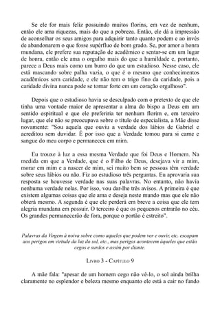 Se ele for mais feliz possuindo muitos florins, em vez de nenhum,
então ele ama riquezas, mais do que a pobreza. Então, ele dá a impressão
de aconselhar os seus amigos para adquirir tanto quanto podem e ao invés
de abandonarem o que fosse supérfluo de bom grado. Se, por amor a honra
mundana, ele prefere sua reputação de acadêmico e sentar-se em um lugar
de honra, então ele ama o orgulho mais do que a humildade e, portanto,
parece a Deus mais como um burro do que um estudioso. Nesse caso, ele
está mascando sobre palha vazia, o que é o mesmo que conhecimentos
acadêmicos sem caridade, e ele não tem o trigo fino da caridade, pois a
caridade divina nunca pode se tornar forte em um coração orgulhoso".

     Depois que o estudioso havia se desculpado com o pretexto de que ele
tinha uma vontade maior de apresentar a alma do bispo a Deus em um
sentido espiritual e que ele preferiria ter nenhum florim e, em terceiro
lugar, que ele não se preocupava sobre o título de especialista, a Mãe disse
novamente: "Sou aquela que ouviu a verdade dos lábios de Gabriel e
acreditou sem duvidar. É por isso que a Verdade tomou para si carne e
sangue do meu corpo e permaneceu em mim.

     Eu trouxe à luz a essa mesma Verdade que foi Deus e Homem. Na
medida em que a Verdade, que é o Filho de Deus, desejava vir a mim,
morar em mim e a nascer de mim, sei muito bem se pessoas têm verdade
sobre seus lábios ou não. Fiz ao estudioso três perguntas. Eu aprovaria sua
resposta se houvesse verdade nas suas palavras. No entanto, não havia
nenhuma verdade nelas. Por isso, vou dar-lhe três avisos. A primeira é que
existem algumas coisas que ele ama e deseja neste mundo mas que ele não
obterá mesmo. A segunda é que ele perderá em breve a coisa que ele tem
alegria mundana em possuir. O terceiro é que os pequenos entrarão no céu.
Os grandes permanecerão de fora, porque o portão é estreito".


Palavras da Virgem à noiva sobre como aqueles que podem ver e ouvir, etc. escapam
aos perigos em virtude da luz do sol, etc., mas perigos acontecem àqueles que estão
                        cegos e surdos e assim por diante.

                              LIVRO 3 - CAPÍTULO 9

     A mãe fala: "apesar de um homem cego não vê-lo, o sol ainda brilha
claramente no esplendor e beleza mesmo enquanto ele está a cair no fundo
 