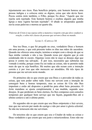 injustamente aos ricos. Para benefício próprio, este homem honrou uma
pessoa indigna e a colocou entre os dignos, coisa que não devia fazer.
Pecou contra mim também, o Filho, porque Eu disse: “Aquele que me
rejeita será rejeitado. Este homem honrou e exaltou alguém que minha
Igreja e meu vigário haviam rejeitado”. O abade se arrependeu quando
ouviu essas palavras e morreu ao quarto dia.


Palavras de Cristo à sua esposa sobre a maneira e respeito com que deve conduzir a
       oração, e sobre três classes de pessoas que servem a Deus no mundo.

                             LIVRO 1 - CAPÍTULO 14

    Sou teu Deus, o que foi pregado na cruz, verdadeiro Deus e homem
em uma pessoa, e que está presente todos os dias nas mãos do sacerdote.
Quando me ofereces uma oração, termine-a sempre com o desejo de que se
faça minha vontade e não a tua. Quando rezas por alguém que já está
condenado não te escuto. Algumas vezes não te ouço se desejas algo que
possa ir contra tua salvação. É por isso, necessário que submetas tua
vontade à minha, porque como Eu sei todas as coisas, não te permito nada
mais do que te seja benéfico. Há muitos que não rezam com a intenção
correta e é por isso que não merecem ser atendidos. Há três tipos de
pessoas que me servem neste mundo.

     Os primeiros são os que creem que sou Deus e o provedor de todas as
coisas, que tem poder sobre tudo. Estes me servem com a intenção de
conseguir bens e honras temporais, mas as coisas do Céu não lhes
importam e estão até dispostos a perdê-las para obter bens presentes. O
êxito mundano se ajusta completamente à sua medida, segundo seus
desejos. Já que perderam os bens eternos, Eu lhes compenso com consolos
temporais por qualquer bom serviço que me façam, pagando-lhes até o
ultimo centavo e até o ultimo ponto.

    Os segundos são os que creem que sou Deus onipotente e Juiz severo,
mas que me servem por medo do castigo e não por amor à gloria celestial.
Se não me temessem não me serviriam.

   Os terceiros são os que creem que sou o Criador de todas as coisas e
Deus verdadeiro e que creem que sou justo e misericordioso. Estes não me
 