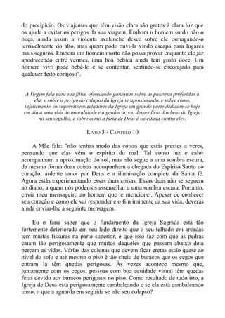 do precipício. Os viajantes que têm visão clara são gratos à clara luz que
os ajuda a evitar os perigos da sua viagem. Embora o homem surdo não o
ouça, ainda assim a violenta avalanche desce sobre ele esmagando-o
terrivelmente do alto, mas quem pode ouvi-la vindo escapa para lugares
mais seguros. Embora um homem morto não possa provar enquanto ele jaz
apodrecendo entre vermes, uma boa bebida ainda tem gosto doce. Um
homem vivo pode bebê-lo e se contentar, sentindo-se encorajado para
qualquer feito corajoso".


  A Virgem fala para sua filha, oferecendo garantias sobre as palavras proferidas a
      ela; e sobre o perigo do colapso da Igreja se aproximando, e sobre como,
 infelizmente, os supervisores zeladores da Igreja em grande parte dedicam-se hoje
 em dia a uma vida de imoralidade e a ganância, e o desperdício dos bens da Igreja
        no seu orgulho, e sobre como a fúria de Deus é suscitada contra eles.

                              LIVRO 3 - CAPÍTULO 10

    A Mãe fala: "não tenhas medo das coisas que estás prestes a veres,
pensando que elas vêm o espírito do mal. Tal como luz e calor
acompanham a aproximação do sol, mas não segue a uma sombra escura,
da mesma forma duas coisas acompanham a chegada do Espírito Santo no
coração: ardente amor por Deus e a iluminação completa da Santa fé.
Agora estás experimentando essas duas coisas. Essas duas não se seguem
ao diabo, a quem nós podemos assemelhar a uma sombra escura. Portanto,
envia meu mensageiro ao homem que te mencionei. Apesar de conhecer
seu coração e como ele vai responder e o fim iminente da sua vida, deverás
ainda enviar-lhe a seguinte mensagem.

     Eu o faria saber que o fundamento da Igreja Sagrada está tão
fortemente deteriorado em seu lado direito que o seu telhado em arcadas
tem muitas fissuras na parte superior, e que isso faz com que as pedras
caiam tão perigosamente que muitos daqueles que passam abaixo dela
percam as vidas. Várias das colunas que devem ficar eretas estão quase ao
nível do solo e até mesmo o piso é tão cheio de buracos que os cegos que
entram lá têm quedas perigosas. Às vezes acontece mesmo que,
juntamente com os cegos, pessoas com boa acuidade visual têm quedas
feias devido aos buracos perigosos no piso. Como resultado de tudo isto, a
Igreja de Deus está perigosamente cambaleando e se ela está cambaleando
tanto, o que a aguarda em seguida se não seu colapso?
 