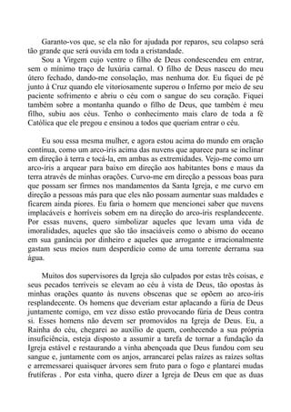 Garanto-vos que, se ela não for ajudada por reparos, seu colapso será
tão grande que será ouvida em toda a cristandade.
     Sou a Virgem cujo ventre o filho de Deus condescendeu em entrar,
sem o mínimo traço de luxúria carnal. O filho de Deus nasceu do meu
útero fechado, dando-me consolação, mas nenhuma dor. Eu fiquei de pé
junto à Cruz quando ele vitoriosamente superou o Inferno por meio de seu
paciente sofrimento e abriu o céu com o sangue do seu coração. Fiquei
também sobre a montanha quando o filho de Deus, que também é meu
filho, subiu aos céus. Tenho o conhecimento mais claro de toda a fé
Católica que ele pregou e ensinou a todos que queriam entrar o céu.

     Eu sou essa mesma mulher, e agora estou acima do mundo em oração
contínua, como um arco-íris acima das nuvens que aparece para se inclinar
em direção à terra e tocá-la, em ambas as extremidades. Vejo-me como um
arco-íris a arquear para baixo em direção aos habitantes bons e maus da
terra através de minhas orações. Curvo-me em direção a pessoas boas para
que possam ser firmes nos mandamentos da Santa Igreja, e me curvo em
direção a pessoas más para que eles não possam aumentar suas maldades e
ficarem ainda piores. Eu faria o homem que mencionei saber que nuvens
implacáveis e horríveis sobem em na direção do arco-íris resplandecente.
Por essas nuvens, quero simbolizar aqueles que levam uma vida de
imoralidades, aqueles que são tão insaciáveis como o abismo do oceano
em sua ganância por dinheiro e aqueles que arrogante e irracionalmente
gastam seus meios num desperdício como de uma torrente derrama sua
água.

     Muitos dos supervisores da Igreja são culpados por estas três coisas, e
seus pecados terríveis se elevam ao céu à vista de Deus, tão opostas às
minhas orações quanto às nuvens obscenas que se opõem ao arco-íris
resplandecente. Os homens que deveriam estar aplacando a fúria de Deus
juntamente comigo, em vez disso estão provocando fúria de Deus contra
si. Esses homens não devem ser promovidos na Igreja de Deus. Eu, a
Rainha do céu, chegarei ao auxílio de quem, conhecendo a sua própria
insuficiência, esteja disposto a assumir a tarefa de tornar a fundação da
Igreja estável e restaurando a vinha abençoada que Deus fundou com seu
sangue e, juntamente com os anjos, arrancarei pelas raízes as raízes soltas
e arremessarei quaisquer árvores sem fruto para o fogo e plantarei mudas
frutíferas . Por esta vinha, quero dizer a Igreja de Deus em que as duas
 