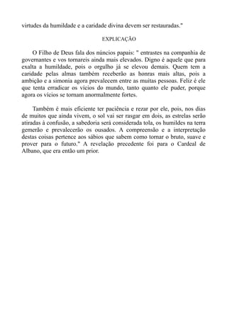 virtudes da humildade e a caridade divina devem ser restauradas."

                                 EXPLICAÇÃO

     O Filho de Deus fala dos núncios papais: " entrastes na companhia de
governantes e vos tornareis ainda mais elevados. Digno é aquele que para
exalta a humildade, pois o orgulho já se elevou demais. Quem tem a
caridade pelas almas também receberão as honras mais altas, pois a
ambição e a simonia agora prevalecem entre as muitas pessoas. Feliz é ele
que tenta erradicar os vícios do mundo, tanto quanto ele puder, porque
agora os vícios se tornam anormalmente fortes.

     Também é mais eficiente ter paciência e rezar por ele, pois, nos dias
de muitos que ainda vivem, o sol vai ser rasgar em dois, as estrelas serão
atiradas à confusão, a sabedoria será considerada tola, os humildes na terra
gemerão e prevalecerão os ousados. A compreensão e a interpretação
destas coisas pertence aos sábios que sabem como tornar o bruto, suave e
prover para o futuro." A revelação precedente foi para o Cardeal de
Albano, que era então um prior.
 