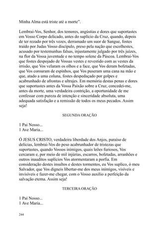 Minha Alma está triste até a morte”.

Lembrai-Vos, Senhor, dos temores, angústias e dores que suportastes
em Vosso Corpo delicado, antes do suplício da Cruz, quando, depois
de ter rezado por três vezes, derramado um suor de Sangue, fostes
traído por Judas Vosso discípulo, preso pela nação que escolhestes,
acusado por testemunhas falsas, injustamente julgado por três juízes,
na flor da Vossa juventude e no tempo solene da Páscoa. Lembrai-Vos
que fostes despojado de Vossas vestes e revestido com as vestes da
irrisão, que Vos velaram os olhos e a face, que Vos deram bofetadas,
que Vos coroaram de espinhos, que Vos puseram uma cana na mão e
que, atado a uma coluna, fostes despedaçado por golpes e
acabrunhado de afrontas e ultrajes. Em memória destas penas e dores
que suportastes antes da Vossa Paixão sobre a Cruz, concedei-me,
antes da morte, uma verdadeira contrição, a oportunidade de me
confessar com pureza de intenção e sinceridade absoluta, uma
adequada satisfação e a remissão de todos os meus pecados. Assim
seja!

                         SEGUNDA ORAÇÃO

1 Pai Nosso...
1 Ave Maria...

Ó JESUS CRISTO, verdadeira liberdade dos Anjos, paraíso de
delícias, lembrai-Vos do peso acabrunhador de tristezas que
suportastes, quando Vossos inimigos, quais leões furiosos, Vos
cercaram e, por meio de mil injúrias, escarros, bofetadas, arranhões e
outros inauditos suplícios Vos atormentaram a porfia. Em
consideração destes insultos e destes tormentos, eu Vos suplico, ó meu
Salvador, que Vos digneis libertar-me dos meus inimigos, visíveis e
invisíveis e fazer-me chegar, com o Vosso auxílio a perfeição da
salvação eterna. Assim seja!

                         TERCEIRA ORAÇÃO

1 Pai Nosso...
1 Ave Maria...

244
 