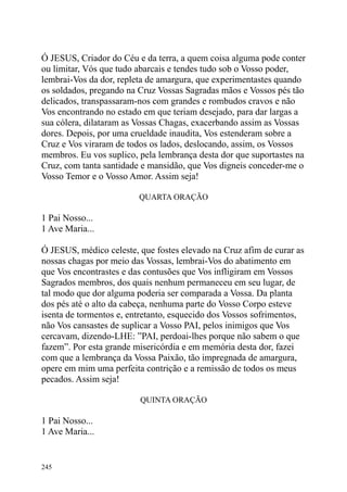 Ó JESUS, Criador do Céu e da terra, a quem coisa alguma pode conter
ou limitar, Vós que tudo abarcais e tendes tudo sob o Vosso poder,
lembrai-Vos da dor, repleta de amargura, que experimentastes quando
os soldados, pregando na Cruz Vossas Sagradas mãos e Vossos pés tão
delicados, transpassaram-nos com grandes e rombudos cravos e não
Vos encontrando no estado em que teriam desejado, para dar largas a
sua cólera, dilataram as Vossas Chagas, exacerbando assim as Vossas
dores. Depois, por uma crueldade inaudita, Vos estenderam sobre a
Cruz e Vos viraram de todos os lados, deslocando, assim, os Vossos
membros. Eu vos suplico, pela lembrança desta dor que suportastes na
Cruz, com tanta santidade e mansidão, que Vos digneis conceder-me o
Vosso Temor e o Vosso Amor. Assim seja!

                         QUARTA ORAÇÃO

1 Pai Nosso...
1 Ave Maria...

Ó JESUS, médico celeste, que fostes elevado na Cruz afim de curar as
nossas chagas por meio das Vossas, lembrai-Vos do abatimento em
que Vos encontrastes e das contusões que Vos infligiram em Vossos
Sagrados membros, dos quais nenhum permaneceu em seu lugar, de
tal modo que dor alguma poderia ser comparada a Vossa. Da planta
dos pés até o alto da cabeça, nenhuma parte do Vosso Corpo esteve
isenta de tormentos e, entretanto, esquecido dos Vossos sofrimentos,
não Vos cansastes de suplicar a Vosso PAI, pelos inimigos que Vos
cercavam, dizendo-LHE: ”PAI, perdoai-lhes porque não sabem o que
fazem”. Por esta grande misericórdia e em memória desta dor, fazei
com que a lembrança da Vossa Paixão, tão impregnada de amargura,
opere em mim uma perfeita contrição e a remissão de todos os meus
pecados. Assim seja!

                         QUINTA ORAÇÃO

1 Pai Nosso...
1 Ave Maria...


245
 
