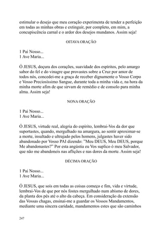 estimular o desejo que meu coração experimenta de tender a perfeição
em todas as minhas obras e extinguir, por completo, em mim, a
concupiscência carnal e o ardor dos desejos mundanos. Assim seja!

                          OITAVA ORAÇÃO

1 Pai Nosso...
1 Ave Maria...

Ó JESUS, doçura dos corações, suavidade dos espíritos, pelo amargo
sabor do fel e do vinagre que provastes sobre a Cruz por amor de
todos nós, concedei-me a graça de receber dignamente o Vosso Corpo
e Vosso Preciosíssimo Sangue, durante toda a minha vida e, na hora da
minha morte afim de que sirvam de remédio e de consolo para minha
alma. Assim seja!

                          NONA ORAÇÃO

1 Pai Nosso...
1 Ave Maria...

Ó JESUS, virtude real, alegria do espírito, lembrai-Vos da dor que
suportastes, quando, mergulhado na amargura, ao sentir aproximar-se
a morte, insultado e ultrajado pelos homens, julgastes haver sido
abandonado por Vosso PAI dizendo: ”Meu DEUS, Meu DEUS, porque
Me abandonastes?” Por esta angústia eu Vos suplico ó meu Salvador,
que não me abandoneis nas aflições e nas dores da morte. Assim seja!

                         DÉCIMA ORAÇÃO

1 Pai Nosso...
1 Ave Maria...

Ó JESUS, que sois em todas as coisas começo e fim, vida e virtude,
lembrai-Vos de que por nós fostes mergulhado num abismo de dores,
da planta dos pés até o alto da cabeça. Em consideração da extensão
das Vossas chagas, ensinai-me a guardar os Vossos Mandamentos,
mediante uma sincera caridade, mandamentos estes que são caminhos

247
 