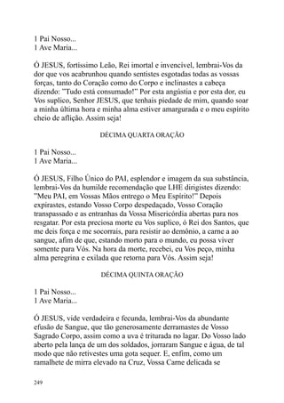 1 Pai Nosso...
1 Ave Maria...

Ó JESUS, fortíssimo Leão, Rei imortal e invencível, lembrai-Vos da
dor que vos acabrunhou quando sentistes esgotadas todas as vossas
forças, tanto do Coração como do Corpo e inclinastes a cabeça
dizendo: ”Tudo está consumado!” Por esta angústia e por esta dor, eu
Vos suplico, Senhor JESUS, que tenhais piedade de mim, quando soar
a minha última hora e minha alma estiver amargurada e o meu espírito
cheio de aflição. Assim seja!

                     DÉCIMA QUARTA ORAÇÃO

1 Pai Nosso...
1 Ave Maria...

Ó JESUS, Filho Único do PAI, esplendor e imagem da sua substância,
lembrai-Vos da humilde recomendação que LHE dirigistes dizendo:
”Meu PAI, em Vossas Mãos entrego o Meu Espírito!” Depois
expirastes, estando Vosso Corpo despedaçado, Vosso Coração
transpassado e as entranhas da Vossa Misericórdia abertas para nos
resgatar. Por esta preciosa morte eu Vos suplico, ó Rei dos Santos, que
me deis força e me socorrais, para resistir ao demônio, a carne a ao
sangue, afim de que, estando morto para o mundo, eu possa viver
somente para Vós. Na hora da morte, recebei, eu Vos peço, minha
alma peregrina e exilada que retorna para Vós. Assim seja!

                      DÉCIMA QUINTA ORAÇÃO

1 Pai Nosso...
1 Ave Maria...

Ó JESUS, vide verdadeira e fecunda, lembrai-Vos da abundante
efusão de Sangue, que tão generosamente derramastes de Vosso
Sagrado Corpo, assim como a uva é triturada no lagar. Do Vosso lado
aberto pela lança de um dos soldados, jorraram Sangue e água, de tal
modo que não retivestes uma gota sequer. E, enfim, como um
ramalhete de mirra elevado na Cruz, Vossa Carne delicada se

249
 
