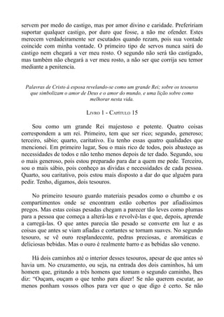 servem por medo do castigo, mas por amor divino e caridade. Prefeririam
suportar qualquer castigo, por duro que fosse, a não me ofender. Estes
merecem verdadeiramente ser escutados quando rezam, pois sua vontade
coincide com minha vontade. O primeiro tipo de servos nunca sairá do
castigo nem chegará a ver meu rosto. O segundo não será tão castigado,
mas também não chegará a ver meu rosto, a não ser que corrija seu temor
mediante a penitencia.


 Palavras de Cristo à esposa revelando-se como um grande Rei; sobre os tesouros
   que simbolizam o amor de Deus e o amor do mundo, e uma lição sobre como
                               melhorar nesta vida.

                            LIVRO 1 - CAPÍTULO 15

     Sou como um grande Rei majestoso e potente. Quatro coisas
correspondem a um rei. Primeiro, tem que ser rico; segundo, generoso;
terceiro, sábio; quarto, caritativo. Eu tenho essas quatro qualidades que
mencionei. Em primeiro lugar, Sou o mais rico de todos, pois abasteço as
necessidades de todos e não tenho menos depois de ter dado. Segundo, sou
o mais generoso, pois estou preparado para dar a quem me pede. Terceiro,
sou o mais sábio, pois conheço as dividas e necessidades de cada pessoa.
Quarto, sou caritativo, pois estou mais disposto a dar do que alguém para
pedir. Tenho, digamos, dois tesouros.

     No primeiro tesouro guardo materiais pesados como o chumbo e os
compartimentos onde se encontram estão cobertos por afiadíssimos
pregos. Mas estas coisas pesadas chegam a parecer tão leves como plumas
para a pessoa que começa a alterá-las e revolvê-las e que, depois, aprende
a carregá-las. O que antes parecia tão pesado se converte em luz e as
coisas que antes se viam afiadas e cortantes se tornam suaves. No segundo
tesouro, se vê ouro resplandecente, pedras preciosas, e aromáticas e
deliciosas bebidas. Mas o ouro é realmente barro e as bebidas são veneno.

     Há dois caminhos até o interior desses tesouros, apesar de que antes só
havia um. No cruzamento, ou seja, na entrada dos dois caminhos, há um
homem que, gritando a três homens que tomam o segundo caminho, lhes
diz: “Ouçam, ouçam o que tenho para dizer! Se não querem escutar, ao
menos ponham vossos olhos para ver que o que digo é certo. Se não
 