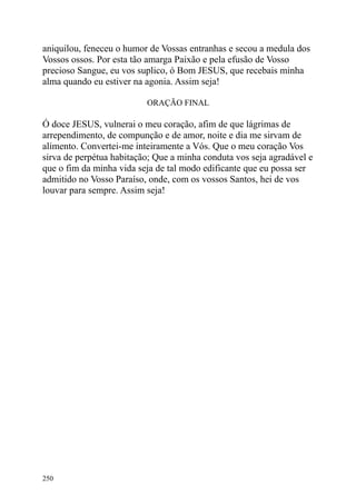 aniquilou, feneceu o humor de Vossas entranhas e secou a medula dos
Vossos ossos. Por esta tão amarga Paixão e pela efusão de Vosso
precioso Sangue, eu vos suplico, ó Bom JESUS, que recebais minha
alma quando eu estiver na agonia. Assim seja!

                          ORAÇÃO FINAL

Ó doce JESUS, vulnerai o meu coração, afim de que lágrimas de
arrependimento, de compunção e de amor, noite e dia me sirvam de
alimento. Convertei-me inteiramente a Vós. Que o meu coração Vos
sirva de perpétua habitação; Que a minha conduta vos seja agradável e
que o fim da minha vida seja de tal modo edificante que eu possa ser
admitido no Vosso Paraíso, onde, com os vossos Santos, hei de vos
louvar para sempre. Assim seja!




250
 