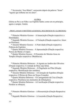 * Na terceira “Ave-Maria”, acrescente depois da palavra “Jesus”
“aquele que inflama nos no amor”.


                               GLÓRIA
Glória ao Pai e ao Filho e ao Espírito Santo; como era no princípio,
agora e sempre. Amém.


- PROCLAMAR O MISTÉRIO (GOZOSOS, DOLOROSOS OU GLORIOSOS)

  * Primeiro Mistério Gozoso – A Anunciação (Oração respectiva: a
Humildade).
  * Segundo Mistério Gozoso – A Visitação (Oração respectiva: Amor
ao Próximo).
  * Terceiro Mistério Gozoso – A Natividade (Oração respectiva:
Pobreza de Espírito).
  * Quarto Mistério Gozosos – A Apresentação (Oração respectiva:
Pureza de Mente e Corpo).
  * Quinto Mistério Gozoso – O Encontro do Menino Jesus no
Templo (Oração respectiva: Obediência).


   * Primeiro Mistério Doloroso – A Agonia no Jardim das Oliveiras
(Oração respectiva: A vontade de Deus seja feita).
   * Segundo Mistério Doloroso – A Flagelação no Pilar (Oração
respectiva: Mortificação dos sentidos).
   * Terceiro Mistério Doloroso – A Coroação de Espinhos (Oração
respectiva: O Reino de Deus em Nosso Coração).
   * Quarto Mistério Doloroso – O Carregamento da Cruz (Oração
respectiva: Paciência nos momentos de tribulações).
   * Quinto Mistério Doloroso – A Crucificação (Oração respectiva:
Perdoar as ofenças).


  * Primeiro Mistério Glorioso – A Ressurreição (Oração Respectiva:
Fé).
  * Segundo Mistério Glorioso – A Ascensão (Oração Respectiva:

252
 