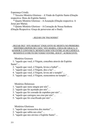 Esperança Cristã).
   * Terceiro Mistério Glorioso – A Vindo do Espírito Santo (Oração
respectiva: Dons do Espírito Santo).
   * Quarto Mistério Glorioso – A Assunção (Oração respectiva: A
Jesus por Maria).
   * Quinto Mistério Glorioso – A Coroação de Nossa Senhora
(Oração Respectiva: Graça de perseverar até o final).


                     - REZAR UM “PAI-NOSSO”


 - REZAR DEZ “AVE-MARIAS” ENQUANTO SE MEDITA NO PRIMEIRO
   MISTÉRIO (DEPOIS DE CADA “AVE-MARIA, CHEIA DE GRAÇA, O
 SENHOR É CONVOSCO, BENDITA SOIS VÓS ENTRE AS MULHERES E
   BENDITO É O FRUTO DO VOSSO VENTRE, JESUS”, ACRESCENTE:

   Mistérios Gozosos
 1. “aquele que você, ó Virgem, concebeu através do Espírito
Santo”…
 2. “aquele que você, ó Virgem, levou a Isabel”…
 3. “aquele que você, ó Virgem, deu a luz”…
 4. “aquele que você, ó Virgem, levou até o templo”…
 5. “aquele que você, ó Virgem, reencontrou no templo”…


    Mistérios Dolorosos
  1. “aquele que suou sangue por nós”…
  2. “aquele que foi açoitado por nós”…
  3. “aquele que foi coroado de espinhos por nós”…
  4. “aquele que carregou sua cruz por nós”…
  5. “aquele que foi crucificado por nós”…


    Mistérios Gloriosos
  1. “aquele que ressuscitou dos mortos”…
  2. “aquele que subiu aos céus”…
  3. “aquele que nos enviou o Espírito Santo”…


253
 