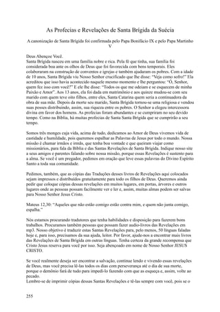 As Profecias e Revelações de Santa Brígida da Suécia
A canonização de Santa Brígida foi confirmada pelo Papa Bonifácio IX e pelo Papa Martinho
                                            V

Deus Abençoe Você.
Santa Brígida nasceu em uma família nobre e rica. Pela fé que tinha, sua família foi
considerada boa ante os olhos de Deus que foi favorecida com bens temporais. Eles
colaboraram na construção de conventos e igrejas e também ajudaram os pobres. Com a idade
de 10 anos, Santa Brígida viu Nosso Senhor crucificado que lhe disse: “Veja como sofro!” Ela
acreditou que isso havia acontecido naquele mesmo momento e lhe perguntou: “Ó, Senhor,
quem fez isso com você?” E ele lhe disse: “Todos os que me odeiam e se esquecem de minha
Paixão e Amor”. Aos 13 anos, ela foi dada em matrimônio e aos quinze mudou-se com seu
marido com quem teve oito filhos, entre eles, Santa Catarina quem seria a continuadora da
obra de sua mãe. Depois da morte seu marido, Santa Brígida tornou-se uma religiosa e vendou
suas posses distribuindo, assim, sua riqueza entre os pobres. O Senhor a elegeu intercessora
divina em favor dos homens. As profecias foram abundantes e se cumpriram no seu devido
tempo. Como na Bíblia, há muitas profecias de Santa Santa Brígida que se cumprirão a seu
tempo.

Somos três monges cuja vida, acima de tudo, dedicamos ao Amor de Deus vivemos vida de
castidade e humildade, pois queremos espalhar as Palavras de Jesus por todo o mundo. Nossa
missão é chamar irmãos e irmãs, que tenha boa vontade e que queiram viajar como
missionários, para fala da Bíblia e das Santas Revelações de Santa Brígida. Indique nosso site
a seus amigos e parentes falando sobre nossa missão, porque essas Revelações é sustento para
a alma. Se você é um pregador, pedimos em oração que leve essas palavras do Divino Espírito
Santo a toda sua comunidade.

Pedimos, também, que as cópias das Traduções desses livros de Revelações aqui colocados
sejam impressos e distribuídos gratuitamente para todo os filhos de Deus. Queremos ainda
pedir que coloque cópias dessas revelações em muitos lugares, em portas, árvores e outros
lugares onde as pessoas possam facilmente ver e ler e, assim, muitas almas podem ser salvas
para Nosso Senhor Jesus Cristo.

Mateus 12,30: “Aqueles que não estão comigo estão contra mim, e quem não junta comigo,
espalha.”

Nós estamos procurando tradutores que tenha habilidades e disposição para fazerem bons
trabalhos. Procuramos também pessoas que possam fazer audio-livros das Revelações em
mp3. Nosso objetivo é traduzir estas Santas Revelações para, pelo menos, 50 línguas faladas
hoje e, para isso, precisamos da sua ajuda, leitor. Por favor, ajude-nos a encontrar mais livros
das Revelações de Santa Brígida em outras línguas. Tenha certeza da grande recompensa que
Cristo Jesus reserva para você por isso. Seja abençoado em nome de Nosso Senhor JESUS
CRISTO.

Se você realmente deseja ser encontrar a salvação, continue lendo e vivendo essas revelações
de Deus, mas você precisa lê-las todos os dias com perseverança até o dia de sua morte,
porque o demônio fará de tudo para impedí-lo fazendo com que as esqueça e, assim, volte ao
pecado.
Lembre-se de imprimir cópias dessas Santas Revelações e tê-las sempre com você, pois se o


255
 
