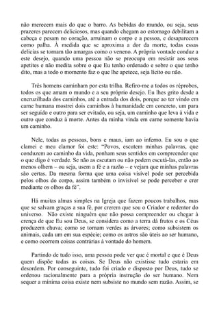 não merecem mais do que o barro. As bebidas do mundo, ou seja, seus
prazeres parecem deliciosos, mas quando chegam ao estomago debilitam a
cabeça e pesam no coração, arruínam o corpo e a pessoa, e desaparecem
como palha. À medida que se aproxima a dor da morte, todas essas
delicias se tornam tão amargas como o veneno. A própria vontade conduz a
este desejo, quando uma pessoa não se preocupa em resistir aos seus
apetites e não medita sobre o que Eu tenho ordenado e sobre o que tenho
dito, mas a todo o momento faz o que lhe apetece, seja lícito ou não.

     Três homens caminham por esta trilha. Refiro-me a todos os réprobos,
todos os que amam o mundo e a seu próprio desejo. Eu lhes grito desde a
encruzilhada dos caminhos, até a entrada dos dois, porque ao ter vindo em
carne humana mostrei dois caminhos à humanidade em concreto, um para
ser seguido e outro para ser evitado, ou seja, um caminho que leva à vida e
outro que conduz à morte. Antes da minha vinda em carne somente havia
um caminho.

    Nele, todas as pessoas, bons e maus, iam ao inferno. Eu sou o que
clamei e meu clamor foi este: “Povos, escutem minhas palavras, que
conduzem ao caminho da vida, ponham seus sentidos em compreender que
o que digo é verdade. Se não as escutam ou não podem escutá-las, então ao
menos olhem – ou seja, usem a fé e a razão – e vejam que minhas palavras
são certas. Da mesma forma que uma coisa visível pode ser percebida
pelos olhos do corpo, assim também o invisível se pode perceber e crer
mediante os olhos da fé”.

    Há muitas almas simples na Igreja que fazem poucos trabalhos, mas
que se salvam graças a sua fé, por crerem que sou o Criador e redentor do
universo. Não existe ninguém que não possa compreender ou chegar à
crença de que Eu sou Deus, se considera como a terra dá frutos e os Céus
produzem chuva; como se tornam verdes as árvores; como subsistem os
animais, cada um em sua espécie; como os astros são úteis ao ser humano,
e como ocorrem coisas contrárias à vontade do homem.

    Partindo de tudo isso, uma pessoa pode ver que é mortal e que é Deus
quem dispõe todas as coisas. Se Deus não existisse tudo estaria em
desordem. Por conseguinte, tudo foi criado e disposto por Deus, tudo se
ordenou racionalmente para a própria instrução do ser humano. Nem
sequer a mínima coisa existe nem subsiste no mundo sem razão. Assim, se
 