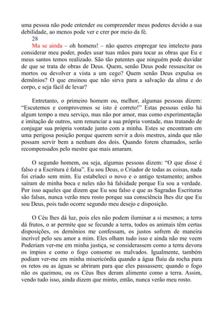 uma pessoa não pode entender ou compreender meus poderes devido a sua
debilidade, ao menos pode ver e crer por meio da fé.
    28
    Ma se ainda – oh homens! – não queres empregar teu intelecto para
considerar meu poder, podes usar tuas mãos para tocar as obras que Eu e
meus santos temos realizado. São tão patentes que ninguém pode duvidar
de que se trata de obras de Deus. Quem, senão Deus pode ressuscitar os
mortos ou devolver a vista a um cego? Quem senão Deus expulsa os
demônios? O que ensinou que não sirva para a salvação da alma e do
corpo, e seja fácil de levar?

    Entretanto, o primeiro homem ou, melhor, algumas pessoas dizem:
“Escutemos e comprovemos se isto é correto!” Estas pessoas estão há
algum tempo a meu serviço, mas não por amor, mas como experimentação
e imitação de outros, sem renunciar a sua própria vontade, mas tratando de
conjugar sua própria vontade junto com a minha. Estes se encontram em
uma perigosa posição porque querem servir a dois mestres, ainda que não
possam servir bem a nenhum dos dois. Quando forem chamados, serão
recompensados pelo mestre que mais amaram.

     O segundo homem, ou seja, algumas pessoas dizem: “O que disse é
falso e a Escritura é falsa”. Eu sou Deus, o Criador de todas as coisas, nada
foi criado sem mim. Eu estabeleci o novo e o antigo testamento; ambos
saíram de minha boca e neles não há falsidade porque Eu sou a verdade.
Por isso aqueles que dizem que Eu sou falso e que as Sagradas Escrituras
são falsas, nunca verão meu rosto porque sua consciência lhes diz que Eu
sou Deus, pois tudo ocorre segundo meu desejo e disposição.

     O Céu lhes dá luz, pois eles não podem iluminar a si mesmos; a terra
dá frutos, o ar permite que se fecunde a terra, todos os animais têm certas
disposições, os demônios me confessam, os justos sofrem de maneira
incrível pelo seu amor a mim. Eles olham tudo isso e ainda não me veem
Poderiam ver-me em minha justiça, se considerassem como a terra devora
os ímpios e como o fogo consome os malvados. Igualmente, também
podiam ver-me em minha misericórdia quando a água fluiu da rocha para
os retos ou as águas se abriram para que eles passassem; quando o fogo
não os queimou, ou os Céus lhes deram alimento como a terra. Assim,
vendo tudo isso, ainda dizem que minto, então, nunca verão meu rosto.
 