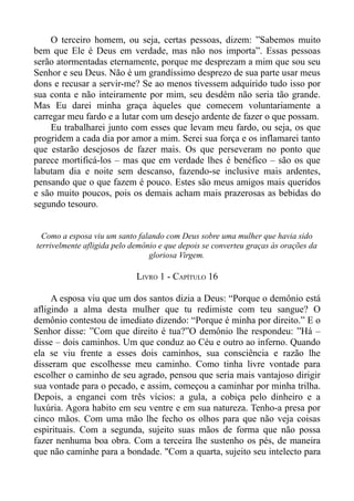 O terceiro homem, ou seja, certas pessoas, dizem: ”Sabemos muito
bem que Ele é Deus em verdade, mas não nos importa”. Essas pessoas
serão atormentadas eternamente, porque me desprezam a mim que sou seu
Senhor e seu Deus. Não é um grandíssimo desprezo de sua parte usar meus
dons e recusar a servir-me? Se ao menos tivessem adquirido tudo isso por
sua conta e não inteiramente por mim, seu desdém não seria tão grande.
Mas Eu darei minha graça àqueles que comecem voluntariamente a
carregar meu fardo e a lutar com um desejo ardente de fazer o que possam.
     Eu trabalharei junto com esses que levam meu fardo, ou seja, os que
progridem a cada dia por amor a mim. Serei sua força e os inflamarei tanto
que estarão desejosos de fazer mais. Os que perseveram no ponto que
parece mortificá-los – mas que em verdade lhes é benéfico – são os que
labutam dia e noite sem descanso, fazendo-se inclusive mais ardentes,
pensando que o que fazem é pouco. Estes são meus amigos mais queridos
e são muito poucos, pois os demais acham mais prazerosas as bebidas do
segundo tesouro.


  Como a esposa viu um santo falando com Deus sobre uma mulher que havia sido
terrivelmente afligida pelo demônio e que depois se converteu graças às orações da
                                 gloriosa Virgem.

                             LIVRO 1 - CAPÍTULO 16

     A esposa viu que um dos santos dizia a Deus: “Porque o demônio está
afligindo a alma desta mulher que tu redimiste com teu sangue? O
demônio contestou de imediato dizendo: “Porque é minha por direito.” E o
Senhor disse: ”Com que direito é tua?”O demônio lhe respondeu: ”Há –
disse – dois caminhos. Um que conduz ao Céu e outro ao inferno. Quando
ela se viu frente a esses dois caminhos, sua consciência e razão lhe
disseram que escolhesse meu caminho. Como tinha livre vontade para
escolher o caminho de seu agrado, pensou que seria mais vantajoso dirigir
sua vontade para o pecado, e assim, começou a caminhar por minha trilha.
Depois, a enganei com três vícios: a gula, a cobiça pelo dinheiro e a
luxúria. Agora habito em seu ventre e em sua natureza. Tenho-a presa por
cinco mãos. Com uma mão lhe fecho os olhos para que não veja coisas
espirituais. Com a segunda, sujeito suas mãos de forma que não possa
fazer nenhuma boa obra. Com a terceira lhe sustenho os pés, de maneira
que não caminhe para a bondade. "Com a quarta, sujeito seu intelecto para
 