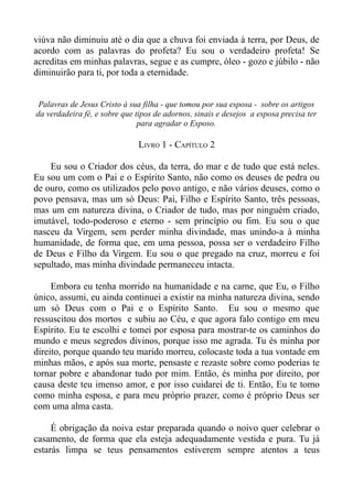 viúva não diminuiu até o dia que a chuva foi enviada à terra, por Deus, de
acordo com as palavras do profeta? Eu sou o verdadeiro profeta! Se
acreditas em minhas palavras, segue e as cumpre, óleo - gozo e júbilo - não
diminuirão para ti, por toda a eternidade.


 Palavras de Jesus Cristo à sua filha - que tomou por sua esposa - sobre os artigos
da verdadeira fé, e sobre que tipos de adornos, sinais e desejos a esposa precisa ter
                               para agradar o Esposo.

                               LIVRO 1 - CAPÍTULO 2

    Eu sou o Criador dos céus, da terra, do mar e de tudo que está neles.
Eu sou um com o Pai e o Espírito Santo, não como os deuses de pedra ou
de ouro, como os utilizados pelo povo antigo, e não vários deuses, como o
povo pensava, mas um só Deus: Pai, Filho e Espírito Santo, três pessoas,
mas um em natureza divina, o Criador de tudo, mas por ninguém criado,
imutável, todo-poderoso e eterno - sem princípio ou fim. Eu sou o que
nasceu da Virgem, sem perder minha divindade, mas unindo-a à minha
humanidade, de forma que, em uma pessoa, possa ser o verdadeiro Filho
de Deus e Filho da Virgem. Eu sou o que pregado na cruz, morreu e foi
sepultado, mas minha divindade permaneceu intacta.

     Embora eu tenha morrido na humanidade e na carne, que Eu, o Filho
único, assumi, eu ainda continuei a existir na minha natureza divina, sendo
um só Deus com o Pai e o Espírito Santo. Eu sou o mesmo que
ressuscitou dos mortos e subiu ao Céu, e que agora falo contigo em meu
Espírito. Eu te escolhi e tomei por esposa para mostrar-te os caminhos do
mundo e meus segredos divinos, porque isso me agrada. Tu és minha por
direito, porque quando teu marido morreu, colocaste toda a tua vontade em
minhas mãos, e após sua morte, pensaste e rezaste sobre como poderias te
tornar pobre e abandonar tudo por mim. Então, és minha por direito, por
causa deste teu imenso amor, e por isso cuidarei de ti. Então, Eu te tomo
como minha esposa, e para meu próprio prazer, como é próprio Deus ser
com uma alma casta.

     É obrigação da noiva estar preparada quando o noivo quer celebrar o
casamento, de forma que ela esteja adequadamente vestida e pura. Tu já
estarás limpa se teus pensamentos estiverem sempre atentos a teus
 