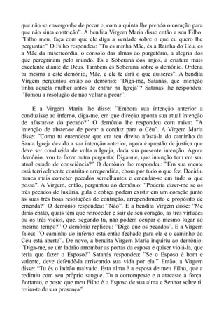 que não se envergonhe de pecar e, com a quinta lhe prendo o coração para
que não sinta contrição”. A bendita Virgem Maria disse então a seu Filho:
”Filho meu, faça com que ele diga a verdade sobre o que eu quero lhe
perguntar.” O Filho respondeu: ”Tu és minha Mãe, és a Rainha do Céu, és
a Mãe da misericórdia, o consolo das almas do purgatório, a alegria dos
que peregrinam pelo mundo. És a Soberana dos anjos, a criatura mais
excelente diante de Deus. Também és Soberana sobre o demônio. Ordena
tu mesma a este demônio, Mãe, e ele te dirá o que quiseres”. A bendita
Virgem perguntou então ao demônio: ”Diga-me, Satanás, que intenção
tinha aquela mulher antes de entrar na Igreja”? Satanás lhe respondeu:
”Tomou a resolução de não voltar a pecar”.

     E a Virgem Maria lhe disse: ”Embora sua intenção anterior a
conduzisse ao inferno, diga-me, em que direção aponta sua atual intenção
de afastar-se do pecado?” O demônio lhe respondeu com raiva: ”A
intenção de abster-se de pecar a conduz para o Céu”. A Virgem Maria
disse: ”Como tu entendeste que era teu direito afastá-la do caminho da
Santa Igreja devido a sua intenção anterior, agora é questão de justiça que
deve ser conduzida de volta a Igreja, dada sua presente intenção. Agora
demônio, vou te fazer outra pergunta: Diga-me, que intenção tem em seu
atual estado de consciência?” O demônio lhe respondeu: ”Em sua mente
está terrivelmente contrita e arrependida, chora por tudo o que fez. Decidiu
nunca mais cometer pecados semelhantes e emendar-se em tudo o que
possa”. A Virgem, então, perguntou ao demônio: ”Poderia dizer-me se os
três pecados de luxúria, gula e cobiça podem existir em um coração junto
às suas três boas resoluções de contrição, arrependimento e propósito de
emenda?” O demônio respondeu: ”Não”. E a bendita Virgem disse: ”Me
dirás então, quais têm que retroceder e sair de seu coração, as três virtudes
ou os três vícios, que, segundo tu, não podem ocupar o mesmo lugar ao
mesmo tempo?” O demônio replicou: ”Digo que os pecados”. E a Virgem
falou: ”O caminho do inferno está então fechado para ela e o caminho do
Céu está aberto”. De novo, a bendita Virgem Maria inquiriu ao demônio:
”Diga-me, se um ladrão arrombar as portas da esposa e quiser violá-la, que
teria que fazer o Esposo?” Satanás respondeu: ”Se o Esposo é bom e
valente, deve defendê-la arriscando sua vida por ela.” Então, a Virgem
disse: “Tu és o ladrão malvado. Esta alma é a esposa de meu Filho, que a
redimiu com seu próprio sangue. Tu a corrompeste e a atacaste à força.
Portanto, e posto que meu Filho é o Esposo de sua alma e Senhor sobre ti,
retira-te de sua presença”.
 