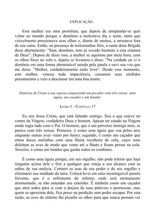 EXPLICAÇÃO

     Esta mulher era uma prostituta, que depois de arrepender-se quis
voltar ao mundo porque o demônio a molestava dia e noite, tanto que
visivelmente pressionava seus olhos e, diante de muitos, a arrastava fora
de sua cama. Então, na presença de testemunhas fiéis, a santa dona Brígida
disse abertamente: ”Saia, demônio, tens já vexado bastante a esta criatura
de Deus”. Depois de dizer isso, a mulher se aquietou por meia hora, com
os olhos fixos no solo e, depois se levantou e disse: ”Na verdade eu vi o
demônio em uma forma abominável saindo pela janela e ouvi sua voz que
me dizia: ”Mulher, verdadeiramente estás livre”. Desde esse momento,
esta mulher, venceu toda impaciência, cessaram seus sórdidos
pensamentos e veio a descansar em uma boa morte.


  Palavras de Cristo à sua esposa comparando um pecador com três coisas: uma
                         águia, um caçador e um lutador.

                           LIVRO 1 - CAPÍTULO 17

    Eu sou Jesus Cristo, que está falando contigo. Sou o que esteve no
ventre da Virgem, verdadeiro Deus e homem. Apesar ter estado na Virgem
ainda regia tudo com o Pai. O homem, que é um perverso inimigo meu, se
parece com três coisas. Primeiro, é como uma águia que voa pelos ares
enquanto outras aves voam por baixo; segundo, é como um caçador que
entoa doces melodias com uma flauta recoberta de cola, cujos sons
deleitam as aves de modo que voam até a flauta e ficam presas na cola.
Terceiro, é como um lutador que ganha todos os combates.

    É como uma águia porque, em seu orgulho, não pode tolerar que haja
ninguém acima dele e fere a qualquer que esteja a seu alcance com as
unhas de sua malicia. Cortarei as asas de seu poder e de seu orgulho e
eliminarei sua maldade da terra. Colocá-lo-ei em uma inextinguível panela
fervente, que é o sofrimento do inferno, onde será eternamente
atormentado, se não emendar seu caminho. É também como um caçador
que atrai todos para si com a doçura de suas palavras e promessas, mas
quem se aproxima dele, fica preso na perdição sem poder escapar. Por esta
razão, as aves do inferno lhe picarão os olhos para que nunca possam ver
 
