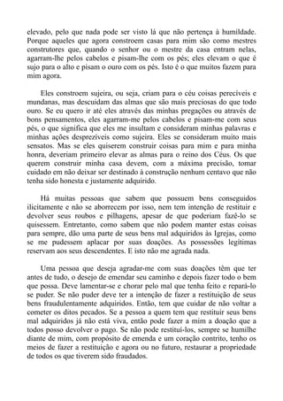 elevado, pelo que nada pode ser visto lá que não pertença à humildade.
Porque aqueles que agora constroem casas para mim são como mestres
construtores que, quando o senhor ou o mestre da casa entram nelas,
agarram-lhe pelos cabelos e pisam-lhe com os pés; eles elevam o que é
sujo para o alto e pisam o ouro com os pés. Isto é o que muitos fazem para
mim agora.

     Eles constroem sujeira, ou seja, criam para o céu coisas perecíveis e
mundanas, mas descuidam das almas que são mais preciosas do que todo
ouro. Se eu quero ir até eles através das minhas pregações ou através de
bons pensamentos, eles agarram-me pelos cabelos e pisam-me com seus
pés, o que significa que eles me insultam e consideram minhas palavras e
minhas ações desprezíveis como sujeira. Eles se consideram muito mais
sensatos. Mas se eles quiserem construir coisas para mim e para minha
honra, deveriam primeiro elevar as almas para o reino dos Céus. Os que
querem construir minha casa devem, com a máxima precisão, tomar
cuidado em não deixar ser destinado à construção nenhum centavo que não
tenha sido honesta e justamente adquirido.

      Há muitas pessoas que sabem que possuem bens conseguidos
ilicitamente e não se aborrecem por isso, nem tem intenção de restituir e
devolver seus roubos e pilhagens, apesar de que poderiam fazê-lo se
quisessem. Entretanto, como sabem que não podem manter estas coisas
para sempre, dão uma parte de seus bens mal adquiridos às Igrejas, como
se me pudessem aplacar por suas doações. As possessões legítimas
reservam aos seus descendentes. E isto não me agrada nada.

     Uma pessoa que deseja agradar-me com suas doações têm que ter
antes de tudo, o desejo de emendar seu caminho e depois fazer todo o bem
que possa. Deve lamentar-se e chorar pelo mal que tenha feito e repará-lo
se puder. Se não puder deve ter a intenção de fazer a restituição de seus
bens fraudulentamente adquiridos. Então, tem que cuidar de não voltar a
cometer os ditos pecados. Se a pessoa a quem tem que restituir seus bens
mal adquiridos já não está viva, então pode fazer a mim a doação que a
todos posso devolver o pago. Se não pode restituí-los, sempre se humilhe
diante de mim, com propósito de emenda e um coração contrito, tenho os
meios de fazer a restituição e agora ou no futuro, restaurar a propriedade
de todos os que tiverem sido fraudados.
 
