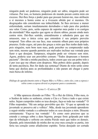 ninguém pode ser poderoso, ninguém pode ser sábio, ninguém pode ser
virtuoso. Por isso, os homens poderosos do mundo pecam contra mim em
excesso. Dei-lhes força e poder para que possam honrar-me, mas atribuem
a si mesmos a honra como se a tivessem obtido por si mesmos. Os
desgraçados não consideram sua imbecilidade. Se lhes enviasse a menor
enfermidade, seriam imediatamente derrubados e tudo para eles perderia
seu valor. Como, pois, serão capazes de suportar meu poder e os castigos
da eternidade? Mas aqueles que agora se dizem sábios, pecam ainda mais
contra mim. Dei-lhes sentido, entendimento e sabedoria para que me
amassem, mas a única coisa que entendem é seu próprio proveito
temporal. Tem olhos em sua face, mas somente olham para seus próprios
prazeres. Estão cegos, até para dar graças a mim que lhes tenho dado tudo,
pois ninguém, nem bom nem mau, pode perceber ou compreender nada
sem mim, mesmo quando permito aos malvados inclinar sua vontade para
fazer o que desejam. Tampouco, ninguém pode ser virtuoso sem mim.
Agora, poderia usar um provérbio comum: “Todos desprezam o homem
paciente”. Devido a minha paciência, todos creem que sou um pobre tolo e
é por isso que me olham com desprezo. Mas pobres deles quando, depois
de tanta paciência, lhes for dada sua sentença! Diante de mim serão como
lama que desliza para as profundidades e não param até chegar à parte
mais baixa do inferno.


Diálogo de agradecimento entre a Virgem Mãe e o Filho e, entre eles, com a esposa e
            sobre como a esposa deverá se preparar para o casamento.

                             LIVRO 1 - CAPÍTULO 20

     A Mãe apareceu dizendo ao Filho: “És o Rei da Glória, Filho meu, és
o Senhor de todos os senhores, criaste o Céu e a Terra e tudo o que existe
neles. Sejam cumpridos todos os teus desejos, faça-se toda tua vontade!” O
Filho respondeu: “Há um antigo provérbio que diz: ‘O que se aprende na
juventude se preserva até a velhice’. Mãe, desde tua juventude aprendeste
a seguir minha vontade e a submeter todos os seus desejos a mim. Disseste
corretamente: ‘Faça-se tua vontade! ’ És como ouro precioso que se
estende e esmaga sobre a dura bigorna, porque foste golpeada por todo
tipo de tribulação e sofreste em minha Paixão mais que todos os demais.
Quando, pela intensidade de minha dor na cruz meu coração se partiu, isto
feriu teu coração como afiadíssimo espinho. Terias desejado ser cortada
 