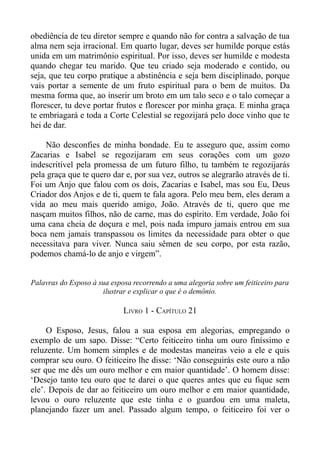 obediência de teu diretor sempre e quando não for contra a salvação de tua
alma nem seja irracional. Em quarto lugar, deves ser humilde porque estás
unida em um matrimônio espiritual. Por isso, deves ser humilde e modesta
quando chegar teu marido. Que teu criado seja moderado e contido, ou
seja, que teu corpo pratique a abstinência e seja bem disciplinado, porque
vais portar a semente de um fruto espiritual para o bem de muitos. Da
mesma forma que, ao inserir um broto em um talo seco e o talo começar a
florescer, tu deve portar frutos e florescer por minha graça. E minha graça
te embriagará e toda a Corte Celestial se regozijará pelo doce vinho que te
hei de dar.

    Não desconfies de minha bondade. Eu te asseguro que, assim como
Zacarias e Isabel se regozijaram em seus corações com um gozo
indescritível pela promessa de um futuro filho, tu também te regozijarás
pela graça que te quero dar e, por sua vez, outros se alegrarão através de ti.
Foi um Anjo que falou com os dois, Zacarias e Isabel, mas sou Eu, Deus
Criador dos Anjos e de ti, quem te fala agora. Pelo meu bem, eles deram a
vida ao meu mais querido amigo, João. Através de ti, quero que me
nasçam muitos filhos, não de carne, mas do espírito. Em verdade, João foi
uma cana cheia de doçura e mel, pois nada impuro jamais entrou em sua
boca nem jamais transpassou os limites da necessidade para obter o que
necessitava para viver. Nunca saiu sêmen de seu corpo, por esta razão,
podemos chamá-lo de anjo e virgem”.


Palavras do Esposo à sua esposa recorrendo a uma alegoria sobre um feiticeiro para
                      ilustrar e explicar o que é o demônio.

                             LIVRO 1 - CAPÍTULO 21

     O Esposo, Jesus, falou a sua esposa em alegorias, empregando o
exemplo de um sapo. Disse: “Certo feiticeiro tinha um ouro finíssimo e
reluzente. Um homem simples e de modestas maneiras veio a ele e quis
comprar seu ouro. O feiticeiro lhe disse: ‘Não conseguirás este ouro a não
ser que me dês um ouro melhor e em maior quantidade’. O homem disse:
‘Desejo tanto teu ouro que te darei o que queres antes que eu fique sem
ele’. Depois de dar ao feiticeiro um ouro melhor e em maior quantidade,
levou o ouro reluzente que este tinha e o guardou em uma maleta,
planejando fazer um anel. Passado algum tempo, o feiticeiro foi ver o
 