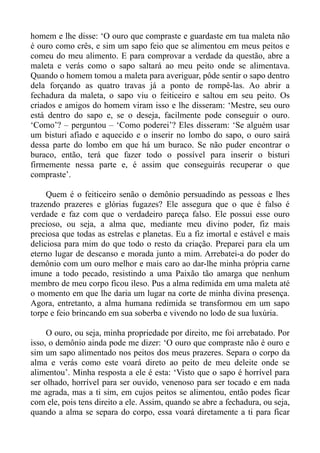 homem e lhe disse: ‘O ouro que compraste e guardaste em tua maleta não
é ouro como crês, e sim um sapo feio que se alimentou em meus peitos e
comeu do meu alimento. E para comprovar a verdade da questão, abre a
maleta e verás como o sapo saltará ao meu peito onde se alimentava.
Quando o homem tomou a maleta para averiguar, pôde sentir o sapo dentro
dela forçando as quatro travas já a ponto de rompê-las. Ao abrir a
fechadura da maleta, o sapo viu o feiticeiro e saltou em seu peito. Os
criados e amigos do homem viram isso e lhe disseram: ‘Mestre, seu ouro
está dentro do sapo e, se o deseja, facilmente pode conseguir o ouro.
‘Como’? – perguntou – ‘Como poderei’? Eles disseram: ‘Se alguém usar
um bisturi afiado e aquecido e o inserir no lombo do sapo, o ouro sairá
dessa parte do lombo em que há um buraco. Se não puder encontrar o
buraco, então, terá que fazer todo o possível para inserir o bisturi
firmemente nessa parte e, é assim que conseguirás recuperar o que
compraste’.

     Quem é o feiticeiro senão o demônio persuadindo as pessoas e lhes
trazendo prazeres e glórias fugazes? Ele assegura que o que é falso é
verdade e faz com que o verdadeiro pareça falso. Ele possui esse ouro
precioso, ou seja, a alma que, mediante meu divino poder, fiz mais
preciosa que todas as estrelas e planetas. Eu a fiz imortal e estável e mais
deliciosa para mim do que todo o resto da criação. Preparei para ela um
eterno lugar de descanso e morada junto a mim. Arrebatei-a do poder do
demônio com um ouro melhor e mais caro ao dar-lhe minha própria carne
imune a todo pecado, resistindo a uma Paixão tão amarga que nenhum
membro de meu corpo ficou ileso. Pus a alma redimida em uma maleta até
o momento em que lhe daria um lugar na corte de minha divina presença.
Agora, entretanto, a alma humana redimida se transformou em um sapo
torpe e feio brincando em sua soberba e vivendo no lodo de sua luxúria.

     O ouro, ou seja, minha propriedade por direito, me foi arrebatado. Por
isso, o demônio ainda pode me dizer: ‘O ouro que compraste não é ouro e
sim um sapo alimentado nos peitos dos meus prazeres. Separa o corpo da
alma e verás como este voará direto ao peito de meu deleite onde se
alimentou’. Minha resposta a ele é esta: ‘Visto que o sapo é horrível para
ser olhado, horrível para ser ouvido, venenoso para ser tocado e em nada
me agrada, mas a ti sim, em cujos peitos se alimentou, então podes ficar
com ele, pois tens direito a ele. Assim, quando se abre a fechadura, ou seja,
quando a alma se separa do corpo, essa voará diretamente a ti para ficar
 