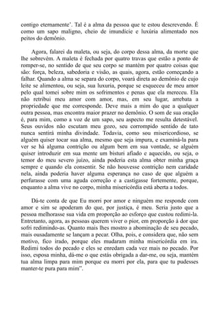 contigo eternamente’. Tal é a alma da pessoa que te estou descrevendo. É
como um sapo maligno, cheio de imundície e luxúria alimentado nos
peitos do demônio.

     Agora, falarei da maleta, ou seja, do corpo dessa alma, da morte que
lhe sobrevém. A maleta é fechada por quatro travas que estão a ponto de
romper-se, no sentido de que seu corpo se mantém por quatro coisas que
são: força, beleza, sabedoria e visão, as quais, agora, estão começando a
falhar. Quando a alma se separa do corpo, voará direta ao demônio de cujo
leite se alimentou, ou seja, sua luxuria, porque se esqueceu de meu amor
pelo qual tomei sobre mim os sofrimentos e penas que ela mereceu. Ela
não retribui meu amor com amor, mas, em seu lugar, arrebata a
propriedade que me corresponde. Deve mais a mim do que a qualquer
outra pessoa, mas encontra maior prazer no demônio. O som de sua oração
é, para mim, como a voz de um sapo, seu aspecto me resulta detestável.
Seus ouvidos não escutam meu gozo, seu corrompido sentido de tato
nunca sentirá minha divindade. Todavia, como sou misericordioso, se
alguém quiser tocar sua alma, mesmo que seja impura, e examiná-la para
ver se há alguma contrição ou algum bem em sua vontade, se alguém
quiser introduzir em sua mente um bisturi afiado e aquecido, ou seja, o
temor do meu severo juízo, ainda poderia esta alma obter minha graça
sempre e quando ela consentir. Se não houvesse contrição nem caridade
nela, ainda poderia haver alguma esperança no caso de que alguém a
perfurasse com uma aguda correção e a castigasse fortemente, porque,
enquanto a alma vive no corpo, minha misericórdia está aberta a todos.

     Dá-te conta de que Eu morri por amor e ninguém me responde com
amor e sim se apoderam do que, por justiça, é meu. Seria justo que a
pessoa melhorasse sua vida em proporção ao esforço que custou redimi-la.
Entretanto, agora, as pessoas querem viver o pior, em proporção à dor que
sofri redimindo-as. Quanto mais lhes mostro a abominação de seu pecado,
mais ousadamente se lançam a pecar. Olha, pois, e considera que, não sem
motivo, fico irado, porque eles mudaram minha misericórdia em ira.
Redimi todos do pecado e eles se enredam cada vez mais no pecado. Por
isso, esposa minha, dá-me o que estás obrigada a dar-me, ou seja, mantém
tua alma limpa para mim porque eu morri por ela, para que tu pudesses
manter-te pura para mim”.
 