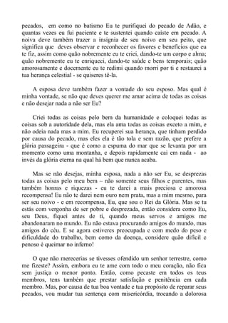 pecados, em como no batismo Eu te purifiquei do pecado de Adão, e
quantas vezes eu fui paciente e te sustentei quando caíste em pecado. A
noiva deve também trazer a insignia de seu noivo em seu peito, que
significa que deves observar e reconhecer os favores e benefícios que eu
te fiz, assim como quão nobremente eu te criei, dando-te um corpo e alma;
quão nobremente eu te enriqueci, dando-te saúde e bens temporais; quão
amorosamente e docemente eu te redimi quando morri por ti e restaurei a
tua herança celestial - se quiseres tê-la.

    A esposa deve também fazer a vontade do seu esposo. Mas qual é
minha vontade, se não que deves querer me amar acima de todas as coisas
e não desejar nada a não ser Eu?

     Criei todas as coisas pelo bem da humanidade e coloquei todas as
coisas sob a autoridade dela, mas ela ama todas as coisas exceto a mim, e
não odeia nada mas a mim. Eu recuperei sua herança, que tinham perdido
por causa do pecado, mas eles ela é tão tola e sem razão, que prefere a
glória passageira - que é como a espuma do mar que se levanta por um
momento como uma montanha, e depois rapidamente cai em nada - ao
invés da glória eterna na qual há bem que nunca acaba.

     Mas se não desejas, minha esposa, nada a não ser Eu, se desprezas
todas as coisas pelo meu bem – não somente seus filhos e parentes, mas
também honras e riquezas - eu te darei a mais preciosa e amorosa
recompensa! Eu não te darei nem ouro nem prata, mas a mim mesmo, para
ser seu noivo - e em recompensa, Eu, que sou o Rei da Glória. Mas se tu
estás com vergonha de ser pobre e desprezada, então considera como Eu,
seu Deus, fiquei antes de ti, quando meus servos e amigos me
abandonaram no mundo. Eu não estava procurando amigos do mundo, mas
amigos do céu. E se agora estiveres preocupada e com medo do peso e
dificuldade do trabalho, bem como da doença, considere quão difícil e
penoso é queimar no inferno!

    O que não merecerias se tivesses ofendido um senhor terrestre, como
me fizeste? Assim, embora eu te ame com todo o meu coração, não fica
sem justiça o menor ponto. Então, como pecaste em todos os teus
membros, tens também que prestar satisfação e penitência em cada
membro. Mas, por causa de tua boa vontade e tua propósito de reparar seus
pecados, vou mudar tua sentença com misericórdia, trocando a dolorosa
 
