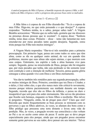 A amável pergunta da Mãe à Esposa, a humilde resposta da esposa à Mãe, a útil
 réplica da Mãe à Esposa e sobre o progresso das pessoas boas entre os malvados.

                            LIVRO 1 - CAPÍTULO 22

     A Mãe falou a à esposa de seu Filho dizendo-lhe: “Tu és a esposa de
meu Filho. Diga-me, no que estás pensando e o que desejas?” A esposa
respondeu: “Senhora minha, tu o sabes, porque sabes tudo”. A Virgem
Bendita acrescentou: “Mesmo que eu saiba tudo, gostaria que me dissesses
na presença dessas pessoas que te escutam”. A esposa disse: “Senhora
minha, temo duas coisas. Primeiro – disse – temo não lamentar-me nem
emendar-me por meus pecados tanto quanto desejaria. Segundo, estou
triste porque teu Filho tem muitos inimigos”.

    A Virgem Maria respondeu: “Dar-te-ei três remédios para a primeira
preocupação. Em primeiro lugar, pensa em como todos os seres que têm
alma, como as rãs ou qualquer outro animal, de vez em quando têm
problemas, mesmo que suas almas não sejam eternas, e que morrem com
seus corpos. Entretanto, teu espírito e toda a alma humana vive para
sempre. Segundo, pense na misericórdia de Deus, porque não há ninguém
que, por mais pecados que tenha, não seja perdoado se tão somente rezar
com contrição e com a intenção de melhorar. Terceiro, pensa quanta glória
consegue a alma quando vive com Deus e em Deus eternamente.

     Vou dar-te também três remédios para sua segunda preocupação, sobre
os muitos inimigos de Deus. Primeiro, considera que teu Deus e Criador, e
o deles, é Juiz sobre eles, e que eles nunca mais irão criticá-lo novamente,
mesmo porque tolerou pacientemente sua maldade durante um tempo.
Segundo, recorda que eles são os filhos da infâmia, e pensa no duro e
insuportável que será para eles arder eternamente. São servos tão péssimos
que ficarão sem herança, enquanto os bons filhos a receberão. Mas talvez
te perguntes: ‘Ninguém, então, há de pregar para eles?’ Claro que sim!
Recorda que muito frequentemente as boas pessoas se misturam com os
perversos e que os filhos adotivos, às vezes, se afastam dos bons como o
filho pródigo que procurou uma terra distante e levou uma vida de
perdição. Mas, às vezes, a pregação reverte sua consciência e eles voltam
ao Pai e eu os aceito como antes de pecar. É assim que se deve pregar
especialmente para eles porque, ainda que um pregador possa encontrar
somente gente perversa ao seu redor, deve pensar em seu interior: ‘Talvez
 