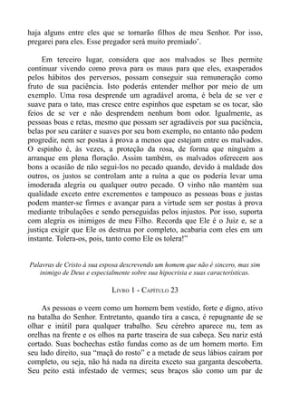 haja alguns entre eles que se tornarão filhos de meu Senhor. Por isso,
pregarei para eles. Esse pregador será muito premiado’.

     Em terceiro lugar, considera que aos malvados se lhes permite
continuar vivendo como prova para os maus para que eles, exasperados
pelos hábitos dos perversos, possam conseguir sua remuneração como
fruto de sua paciência. Isto poderás entender melhor por meio de um
exemplo. Uma rosa desprende um agradável aroma, é bela de se ver e
suave para o tato, mas cresce entre espinhos que espetam se os tocar, são
feios de se ver e não desprendem nenhum bom odor. Igualmente, as
pessoas boas e retas, mesmo que possam ser agradáveis por sua paciência,
belas por seu caráter e suaves por seu bom exemplo, no entanto não podem
progredir, nem ser postas à prova a menos que estejam entre os malvados.
O espinho é, às vezes, a proteção da rosa, de forma que ninguém a
arranque em plena floração. Assim também, os malvados oferecem aos
bons a ocasião de não segui-los no pecado quando, devido à maldade dos
outros, os justos se controlam ante a ruína a que os poderia levar uma
imoderada alegria ou qualquer outro pecado. O vinho não mantém sua
qualidade exceto entre excrementos e tampouco as pessoas boas e justas
podem manter-se firmes e avançar para a virtude sem ser postas à prova
mediante tribulações e sendo perseguidas pelos injustos. Por isso, suporta
com alegria os inimigos de meu Filho. Recorda que Ele é o Juiz e, se a
justiça exigir que Ele os destrua por completo, acabaria com eles em um
instante. Tolera-os, pois, tanto como Ele os tolera!”


Palavras de Cristo à sua esposa descrevendo um homem que não é sincero, mas sim
   inimigo de Deus e especialmente sobre sua hipocrisia e suas características.

                            LIVRO 1 - CAPÍTULO 23

     As pessoas o veem como um homem bem vestido, forte e digno, ativo
na batalha do Senhor. Entretanto, quando tira a casca, é repugnante de se
olhar e inútil para qualquer trabalho. Seu cérebro aparece nu, tem as
orelhas na frente e os olhos na parte traseira de sua cabeça. Seu nariz está
cortado. Suas bochechas estão fundas como as de um homem morto. Em
seu lado direito, sua “maçã do rosto” e a metade de seus lábios caíram por
completo, ou seja, não há nada na direita exceto sua garganta descoberta.
Seu peito está infestado de vermes; seus braços são como um par de
 