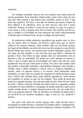serpentes.

    Um maligno escorpião senta-se em seu coração; suas costas parecem
carvão queimado. Seus intestinos fedem podre como carne cheia de pus,
seus pés estão mortos e são inúteis para caminhar. Agora te direi o que
tudo isso significa. Por fora, é um tipo de homem que parece ornado de
bons hábitos e de sabedoria, ativo no meu serviço, mas não é assim
realmente. Porque se tiramos a casca de sua cabeça, ou seja, se a gente o
visse como é, seria o homem mais feio de todos. Seu cérebro está tão nu,
que a vaidade e a frivolidade de suas maneiras são sinais suficientemente
evidentes para os homens bons, de que é indigno de tanta honra.

     Se conhecesse minha sabedoria, perceberia que quanto mais se eleva
em sua honra sobre os demais, ele deveria, muito mais que os outros,
cobrir-se de austeras maneiras. Suas orelhas estão em sua frente porque,
em lugar da humildade, que deveria ter por sua alta categoria e que deveria
deixar brilhar para outros, ele somente quer receber bajulação e glória. Em
seu lugar, ele põe orgulho e é por isso que quer que todos o chamem de
grande e bom. Tem olhos na nuca porque todo seu pensamento está no
presente e não na eternidade. Ele pensa em como agradar os homens e
sobre o que se requer para as necessidades do corpo, mas não em como
agradar-me nem no que é bom para as almas. Seu nariz está cortado, tanto
que perdeu a discrição mediante a qual poderia distinguir entre pecado e
virtude, entre a glória temporal e eterna, entre as riquezas mundanas e
eternas, entre os prazeres breves e os eternos. Suas bochechas estão
afundadas, ou seja, todo seu sentido de vergonha em minha presença, junto
com a beleza das virtudes pelas quais poderia agradar-me, estão mortos
por completo ao menos no que me diz respeito. Tem medo de pecar por
medo da vergonha humana, mas não por medo de mim. Parte de sua “maçã
do rosto” e lábios sumiram, ficando sem nada a não ser a garganta, porque
a imitação de meus trabalhos e a pregação de minhas palavras, junto com a
oração sentida desde o coração, desapareceram nele, por isso nada ficou,
salvo sua garganta glutona. Mas ele encontra, na imitação do depravado e
no envolver-se em assuntos mundanos, algo, a uma só vez, saudável e
atrativo.

    Seu peito está cheio de vermes porque nele, onde deveria estar a
recordação de minha Paixão e a memória de minhas obras e mandamentos,
somente há preocupação pelos assuntos temporais e desejos mundanos. Os
 