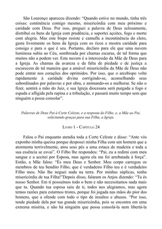 São Lourenço apareceu dizendo: “Quando estive no mundo, tinha três
coisas: continência comigo mesmo, misericórdia com meu próximo e
caridade com Deus. Por isso, preguei a palavra de Deus zelosamente,
distribuí os bens da Igreja com prudência, e suportei açoites, fogo e morte
com alegria. Mas este bispo resiste e camufla a incontinência do clero,
gasta livremente os bens da Igreja com os ricos e mostra caridade para
consigo e para o que é seu. Portanto, declaro para ele que uma nuvem
luminosa subiu ao Céu, sombreada por chamas escuras, de tal forma que
muitos não a podem ver. Esta nuvem é a intercessão da Mãe de Deus para
a Igreja. As chamas da avareza e da falta de piedade e de justiça a
escurecem de tal maneira que a amável misericórdia da Mãe de Deus não
pode entrar nos corações dos oprimidos. Por isso, que o arcebispo volte
rapidamente à caridade divina corrigindo-se, aconselhando seus
subordinados por palavras e por obra, e animando-os a melhorar. Se não o
fizer, sentirá a mão do Juiz, e sua Igreja diocesana será purgada a fogo e
espada e afligida pela rapina e a tribulação, e passará muito tempo sem que
ninguém a possa consolar”.


   Palavras de Deus Pai à Corte Celeste, e a resposta do Filho, e, a Mãe ao Pai,
                  solicitando graças para sua Filha, a Igreja.

                             LIVRO 1 - CAPÍTULO 24

     Falou o Pai enquanto atendia toda a Corte Celeste e disse: “Ante vós
exponho minha queixa porque desposei minha Filha com um homem que a
atormenta terrivelmente, atou seus pés a uma estaca de madeira e toda a
sua essência se esvai”. O Filho lhe respondeu: “Pai, eu a redimi com meu
sangue e a aceitei por Esposa, mas agora ela me foi arrebatada à força”.
Então, a Mãe falou: “És meu Deus e Senhor. Meu corpo carregou os
membros de teu bendito Filho, que é verdadeiro Filho teu e é verdadeiro
Filho meu. Não lhe neguei nada na terra. Por minhas súplicas, tenha
misericórdia de tua Filha!”Depois disso, falaram os Anjos dizendo: “Tu és
nosso Senhor. Em ti possuímos todo o bem e não necessitamos nada mais
que tu. Quando tua esposa saiu de ti, todos nos alegramos, mas agora
temos razões para estarmos tristes, porque foi jogada nas mãos do pior dos
homens, que a ofende com todo o tipo de insultos e abusos. “Por isso,
tende piedade dela por tua grande misericórdia, pois se encontra em uma
extrema miséria, e não há ninguém que possa consolá-la nem libertá-la
 