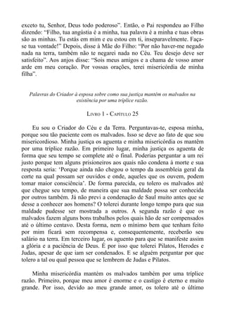 exceto tu, Senhor, Deus todo poderoso”. Então, o Pai respondeu ao Filho
dizendo: “Filho, tua angústia é a minha, tua palavra é a minha e tuas obras
são as minhas. Tu estás em mim e eu estou em ti, inseparavelmente. Faça-
se tua vontade!” Depois, disse à Mãe do Filho: “Por não haver-me negado
nada na terra, também não te negarei nada no Céu. Teu desejo deve ser
satisfeito”. Aos anjos disse: “Sois meus amigos e a chama de vosso amor
arde em meu coração. Por vossas orações, terei misericórdia de minha
filha”.


   Palavras do Criador à esposa sobre como sua justiça mantém os malvados na
                        existência por uma tríplice razão.

                            LIVRO 1 - CAPÍTULO 25

     Eu sou o Criador do Céu e da Terra. Perguntavas-te, esposa minha,
porque sou tão paciente com os malvados. Isso se deve ao fato de que sou
misericordioso. Minha justiça os aguenta e minha misericórdia os mantêm
por uma tríplice razão. Em primeiro lugar, minha justiça os aguenta de
forma que seu tempo se complete até o final. Poderias perguntar a um rei
justo porque tem alguns prisioneiros aos quais não condena à morte e sua
resposta seria: ‘Porque ainda não chegou o tempo da assembleia geral da
corte na qual possam ser ouvidos e onde, aqueles que os ouvem, podem
tomar maior consciência’. De forma parecida, eu tolero os malvados até
que chegue seu tempo, de maneira que sua maldade possa ser conhecida
por outros também. Já não previ a condenação de Saul muito antes que se
desse a conhecer aos homens? O tolerei durante longo tempo para que sua
maldade pudesse ser mostrada a outros. A segunda razão é que os
malvados fazem alguns bons trabalhos pelos quais hão de ser compensados
até o último centavo. Desta forma, nem o mínimo bem que tenham feito
por mim ficará sem recompensa e, consequentemente, receberão seu
salário na terra. Em terceiro lugar, os aguento para que se manifeste assim
a glória e a paciência de Deus. É por isso que tolerei Pilatos, Herodes e
Judas, apesar de que iam ser condenados. E se alguém perguntar por que
tolero a tal ou qual pessoa que se lembrem de Judas e Pilatos.

    Minha misericórdia mantém os malvados também por uma tríplice
razão. Primeiro, porque meu amor é enorme e o castigo é eterno e muito
grande. Por isso, devido ao meu grande amor, os tolero até o último
 