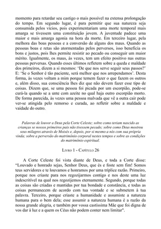 momento para retardar seu castigo o mais possível na extensa prolongação
do tempo. Em segundo lugar, é para permitir que sua natureza seja
consumida pelos vícios, pois experimentariam uma morte temporal mais
amarga se tivessem uma constituição jovem. A juventude padece uma
maior e mais amarga agonia na hora da morte. Em terceiro lugar, pela
melhora das boas pessoas e a conversão de alguns dos maus. Quando as
pessoas boas e retas são atormentadas pelos perversos, isso beneficia os
bons e justos, pois lhes permite resistir ao pecado ou conseguir um maior
mérito. Igualmente, os maus, às vezes, tem um efeito positivo nas outras
pessoas perversas. Quando esses últimos refletem sobre a queda e maldade
dos primeiros, dizem a si mesmos: ‘De que nos serve seguir seus passos?’
E: ‘Se o Senhor é tão paciente, será melhor que nos arrependamos’. Desta
forma, às vezes voltam a mim porque temem fazer o que fazem os outros
e, além disso, sua consciência lhes diz que não devem fazer esse tipo de
coisas. Dizem que, se uma pessoa foi picada por um escorpião, pode-se
curá-la quando se a unte com azeite no qual haja outro escorpião morto.
De forma parecida, às vezes uma pessoa malvada que vê a outra cair pode
ver-se atingida pelo remorso e curada, ao refletir sobre a maldade e
vaidade do outro.


     Palavras de louvor a Deus pela Corte Celeste; sobre como teriam nascido as
  crianças se nossos primeiros pais não tivessem pecado; sobre como Deus mostrou
   seus milagres através de Moisés e, depois, por si mesmo a nós com sua própria
vinda; sobre a perversão do matrimônio corporal nestes tempos e sobre as condições
                              do matrimônio espiritual.

                             LIVRO 1 - CAPÍTULO 26

     A Corte Celeste foi vista diante de Deus, e toda a Corte disse:
“Louvado e honrado sejas, Senhor Deus, que és e foste sem fim! Somos
teus servidores e te louvamos e honramos por uma tríplice razão. Primeiro,
porque nos criaste para nos regozijarmos contigo e nos deste uma luz
indescritível na qual nos regozijemos eternamente. Segundo, porque todas
as coisas são criadas e mantidas por tua bondade e constância, e todas as
coisas permanecem de acordo com tua vontade e se submetem à tua
palavra. Terceiro, porque criaste a humanidade e assumiste a natureza
humana para o bem dela; esse assumir a natureza humana é a razão da
nossa grande alegria, e também por vossa castíssima Mãe que foi digna de
vos dar à luz e a quem os Céus não podem conter nem limitar".
 