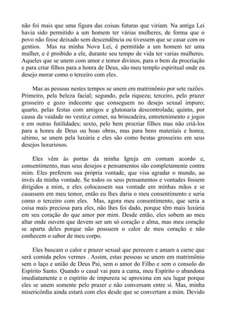 não foi mais que uma figura das coisas futuras que viriam. Na antiga Lei
havia sido permitido a um homem ter várias mulheres, de forma que o
povo não fosse deixado sem descendência ou tivessem que se casar com os
gentios. Mas na minha Nova Lei, é permitido a um homem ter uma
mulher, e é proibido a ele, durante seu tempo de vida ter varias mulheres.
Aqueles que se unem com amor e temor divinos, para o bem da procriação
e para criar filhos para a honra de Deus, são meu templo espiritual onde eu
desejo morar como o terceiro com eles.

    Mas as pessoas nestes tempos se unem em matrimônio por sete razões.
Primeiro, pela beleza facial; segundo, pela riqueza; terceiro, pelo prazer
grosseiro e gozo indecente que conseguem no desejo sexual impuro;
quarto, pelas festas com amigos e glutonaria descontrolada; quinto, por
causa da vaidade no vestir,e comer, na brincadeira, entretenimento e jogos
e em outras futilidades; sexto, pelo bem procriar filhos mas não criá-los
para a honra de Deus ou boas obras, mas para bens materiais e honra;
sétimo, se unem pela luxúria e eles são como bestas grosseiras em seus
desejos luxuriosos.

     Eles vêm às portas da minha Igreja em comum acordo e,
consentimento, mas seus desejos e pensamentos são completamente contra
mim. Eles preferem sua própria vontade, que visa agradar o mundo, ao
invés da minha vontade. Se todos os seus pensamentos e vontades fossem
dirigidos a mim, e eles colocassem sua vontade em minhas mãos e se
casassem em meu temor, então eu lhes daria o meu consentimento e seria
como o terceiro com eles. Mas, agora meu consentimento, que seria a
coisa mais preciosa para eles, não lhes foi dado, porque têm mais luxúria
em seu coração do que amor por mim. Desde então, eles sobem ao meu
altar onde ouvem que devem ser um só coração e alma, mas meu coração
se aparta deles porque não possuem o calor de meu coração e não
conhecem o sabor de meu corpo.

     Eles buscam o calor e prazer sexual que perecem e amam a carne que
será comida pelos vermes . Assim, estas pessoas se unem em matrimônio
sem o laço e união de Deus Pai, sem o amor do Filho e sem o consolo do
Espírito Santo. Quando o casal vai para a cama, meu Espírito o abandona
imediatamente e o espírito de impureza se aproxima em seu lugar porque
eles se unem somente pelo prazer e não conversam entre si. Mas, minha
misericórdia ainda estará com eles desde que se convertam a mim. Devido
 