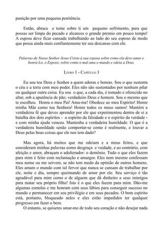 punição por uma pequena penitência.

    Então, abrace e tome sobre ti um pequeno sofrimento, para que
possas ser limpa do pecado e alcances o grande premio em pouco tempo!
A esposa deve ficar cansada trabalhando ao lado do seu esposo de modo
que possa ainda mais confiantemente ter seu descanso com ele.


 Palavras de Nosso Senhor Jesus Cristo à sua esposa sobre como ela deve amar e
      honrá-Lo, o Esposo; sobre como o mal ama o mundo e odeia a Deus.

                            LIVRO 1 - CAPÍTULO 3

     Eu sou teu Deus e Senhor a quem adoras e honras. Sou o que sustenta
o céu e a terra com meu poder. Eles não são sustentados por nenhum pilar
ou qualquer outra coisa. Eu sou o que, a cada dia, é tomado e oferecido no
altar, sob a aparência de pão; verdadeiro Deus e homem. Sou o mesmo que
te escolheu. Honra o meu Pai! Ama-me! Obedece ao meu Espírito! Honre
minha Mãe como tua Senhora! Honre todos os meus santos! Mantém a
verdadeira fé que deves aprender por ele que experimentou dentro de si a
batalha dos dois espíritos - o espirito da falsidade e o espirito da verdade -
e com minha ajuda venceu. Mantenha a verdadeira humildade. O que é a
verdadeira humildade senão comportar-se como é realmente, e louvar a
Deus pelas boas coisas que ele nos tem dado?

     Mas agora, há muitos que me odeiam e a meus feitos, e que
consideram minhas palavras como desgraça e vaidade, e ao contrário, com
afeição e amor, abraçam o adulterador: o demônio. Tudo o que eles fazem
para mim é feito com reclamação e amargor. Eles nem mesmo confessam
meu nome ou me servem, se não tem medo da opinião de outros homens.
Eles amam o mundo com tal fervor que nunca se cansam de trabalhar por
ele, noite e dia, sempre queimando de amor por ele. Seu serviço é tão
agradável para mim como o de alguem que dá dinheiro a seus inimigos
para matar seu próprio filho! Isto é o que eles fazem para mim. Dão-me
algumas esmolas e me honram com seus lábios para conseguir sucesso no
mundo e permanecer em seu privilégio e em seus pecados. O bom espírito
está, portanto, bloqueado neles e eles estão impedidos ter qualquer
progresso em fazer o bem.
     O entanto, se quiseres amar-me de todo seu coração e não desejar nada
 