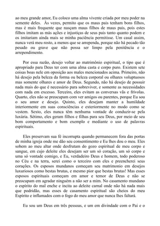 ao meu grande amor, Eu coloco uma alma vivente criada por meu poder na
semente deles. Às vezes, permito que os maus pais tenham bons filhos,
mas é mais frequente que nasçam maus filhos de maus pais, pois estes
filhos imitam as más ações e injustiças de seus pais tanto quanto podem e
os imitariam ainda mais se minha paciência permitisse. Um casal assim,
nunca verá meu rosto, a menos que se arrependa, porque não há pecado tão
pesado ou grave que não possa ser limpo pela penitência e o
arrependimento.

     Por essa razão, desejo voltar ao matrimônio espiritual, o tipo que é
apropriado para Deus ter com uma alma casta e corpo puro. Existem sete
coisas boas nele em oposição aos males mencionados acima. Primeiro, não
há desejo pela beleza da forma ou beleza corporal ou olhares voluptuosos
mas somente olhares e amor de Deus. Segundo, não há desejo de possuir
nada mais do que é necessário para sobreviver, e somente as necessidades
com nada em excesso. Terceiro, eles evitam as conversas vãs e frívolas.
Quarto, eles não se preocupam com ver amigos ou parentes, porque Eu sou
o seu amor e desejo. Quinto, eles desejam manter a humildade
interiormente em suas consciências e exteriormente no modo como se
vestem. Sexto, eles nunca têm nenhuma vontade de conduzir-se pela
luxúria. Sétimo, eles geram filhos e filhas para seu Deus, por meio de seu
bom comportamento e bom exemplo e mediante o uso de palavras
espirituais.

    Eles preservam sua fé incorrupta quando permanecem fora das portas
de minha igreja onde me dão seu consentimento e Eu lhes dou o meu. Eles
sobem ao meu altar onde desfrutam do gozo espiritual de meu corpo e
sangue, em cujo deleite eles desejam ser um só coração, um só corpo e
uma só vontade comigo, e Eu, verdadeiro Deus e homem, todo poderoso
no Céu e na terra, serei como o terceiro com eles e preencherei seus
corações. Os esposos mundanos começam seu matrimonio em desejos
luxuriosos como bestas brutas, e mesmo pior que bestas brutas! Mas esses
esposos espirituais começam em amor e temor de Deus e não se
preocupam em agradar ninguém a não ser a mim. No casamento mundano
o espírito do mal enche e incita ao deleite carnal onde não há nada mais
que podridão, mas esses de casamento espiritual são cheios do meu
Espírito e inflamados com o fogo do meu amor que nunca lhes faltará.

    Eu sou um Deus em três pessoas, e um em divindade com o Pai e o
 