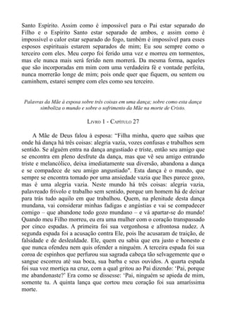 Santo Espírito. Assim como é impossível para o Pai estar separado do
Filho e o Espírito Santo estar separado de ambos, e assim como é
impossível o calor estar separado do fogo, também é impossível para esses
esposos espirituais estarem separados de mim; Eu sou sempre como o
terceiro com eles. Meu corpo foi ferido uma vez e morreu em tormentos,
mas ele nunca mais será ferido nem morrerá. Da mesma forma, aqueles
que são incorporadas em mim com uma verdadeira fé e vontade perfeita,
nunca morrerão longe de mim; pois onde quer que fiquem, ou sentem ou
caminhem, estarei sempre com eles como seu terceiro.


 Palavras da Mãe à esposa sobre três coisas em uma dança; sobre como esta dança
        simboliza o mundo e sobre o sofrimento da Mãe na morte de Cristo.

                            LIVRO 1 - CAPÍTULO 27

     A Mãe de Deus falou à esposa: “Filha minha, quero que saibas que
onde há dança há três coisas: alegria vazia, vozes confusas e trabalhos sem
sentido. Se alguém entra na dança angustiado e triste, então seu amigo que
se encontra em pleno desfrute da dança, mas que vê seu amigo entrando
triste e melancólico, deixa imediatamente sua diversão, abandona a dança
e se compadece de seu amigo angustiado". Esta dança é o mundo, que
sempre se encontra tomado por uma ansiedade vazia que lhes parece gozo,
mas é uma alegria vazia. Neste mundo há três coisas: alegria vazia,
palavreado frívolo e trabalho sem sentido, porque um homem há de deixar
para trás tudo aquilo em que trabalhou. Quem, na plenitude desta dança
mundana, vai considerar minhas fadigas e angústias e vai se compadecer
comigo – que abandone todo gozo mundano – e vá apartar-se do mundo!
Quando meu Filho morreu, eu era uma mulher com o coração transpassado
por cinco espadas. A primeira foi sua vergonhosa e afrontosa nudez. A
segunda espada foi a acusação contra Ele, pois lhe acusaram de traição, de
falsidade e de deslealdade. Ele, quem eu sabia que era justo e honesto e
que nunca ofendeu nem quis ofender a ninguém. A terceira espada foi sua
coroa de espinhos que perfurou sua sagrada cabeça tão selvagemente que o
sangue escorreu até sua boca, sua barba e seus ouvidos. A quarta espada
foi sua voz mortiça na cruz, com a qual gritou ao Pai dizendo: ‘Pai, porque
me abandonaste?’ Era como se dissesse: ‘Pai, ninguém se apieda de mim,
somente tu. A quinta lança que cortou meu coração foi sua amaríssima
morte.
 