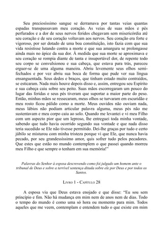 Seu preciosíssimo sangue se derramava por tantas veias quantas
espadas transpassavam meu coração. As veias de suas mãos e pés
perfurados e a dor de seus nervos feridos chegavam sem misericórdia até
seu coração e de seu coração voltavam aos nervos. Seu coração era forte e
vigoroso, por ser dotado de uma boa constituição, isto fazia com que sua
vida resistisse lutando contra a morte e que sua amargura se prolongasse
ainda mais no ápice da sua dor. À medida que sua morte se aproximava e
seu coração se rompia diante de tanta e insuportável dor, de repente todo
seu corpo se convulsionou e sua cabeça, que estava para trás, pareceu
erguer-se de uma alguma maneira. Abriu levemente seus olhos semi-
fechados e por vez abriu sua boca de forma que pude ver sua língua
ensanguentada. Seus dedos e braços, que tinham estado muito contraídos,
se esticaram. Nada mais houve depois disso e, assim, entregou seu Espírito
e sua cabeça caiu sobre seu peito. Suas mãos escorregaram um pouco do
lugar das feridas e seus pés tiveram que suportar a maior parte do peso.
Então, minhas mãos se ressecaram, meus olhos se turvaram em escuridão e
meu rosto ficou pálido como a morte. Meus ouvidos não ouviam nada,
meus lábios não podiam articular palavra alguma, meus pés não me
sustentavam e meu corpo caiu ao solo. Quando me levantei e vi meu Filho
com um aspecto pior que um leproso, lhe entreguei toda minha vontade,
sabendo que tudo havia ocorrido segundo sua vontade e que nada disso
teria sucedido se Ele não tivesse permitido. Dei-lhe graças por tudo e certo
júbilo se misturou com minha tristeza porque vi que Ele, que nunca havia
pecado, por seu grandessíssimo amor, quis sofrer tudo pelos pecadores.
Que estes que estão no mundo contemplem o que passei quando morreu
meu Filho e que sempre o tenham em sua memória!”


    Palavras do Senhor à esposa descrevendo como foi julgado um homem ante o
tribunal de Deus e sobre a terrível sentença ditada sobre ele por Deus e por todos os
                                        Santos.

                              LIVRO 1 - CAPÍTULO 28

    A esposa viu que Deus estava enojado e que disse: “Eu sou sem
princípio e fim. Não há mudança em mim nem de anos nem de dias. Todo
o tempo do mundo é como uma só hora ou momento para mim. Todos
aqueles que me veem, contemplam e entendem tudo o que existe em mim
 