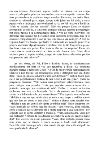 em um instante. Entretanto, esposa minha, ao estares em um corpo
material, não podes perceber nem conhecer como um espírito conhece. Por
isso, para teu bem, te explicarei o que sucedeu. Eu estava, por assim dizer,
sentado no tribunal para julgar, porque todo juízo me foi dado, e certa
pessoa veio a ser julgada ante o tribunal. A voz do Pai ressoou e lhe disse:
‘Mais te valeria não ter nascido’. Não era porque Deus se tivesse
arrependido de criá-lo, e sim como qualquer um que sentisse preocupação
por outra pessoa e se compadecesse dela. A voz do Filho interveio: ‘Eu
derramei meu sangue por ti e aceitei uma duríssima penitência, mas tu te
afastaste completamente e isso já não tem nada a ver contigo’. A voz do
Espírito disse: ‘Eu busquei por todos os rincões do seu coração para ver se
poderia encontrar algo de ternura e caridade, mas és tão frio como o gelo e
tão duro como uma pedra. Este homem não me diz respeito.’ Estas três
vozes não se ouviram como se fossem três deuses, mas foram ditas
audíveis para ti, esposa minha, porque de outra forma não terias podido
compreender este mistério.”

     As três vozes, do Pai, Filho e Espírito Santo, se transformaram
imediatamente em uma só voz que retumbou e disse: “De nenhuma
maneira merece o reino dos Céus!” A Mãe da misericórdia permaneceu em
silêncio e não moveu sua misericórdia, pois o defendido não era digno
dela. Todos os Santos clamaram a uma voz dizendo: “É justiça divina para
ele o ser perpetuamente exilado de seu Reino e de seu gozo”. Todos no
purgatório disseram: “Não temos uma penitência suficientemente dura
para castigar teus pecados. Terás que suportar maiores tormentos e,
portanto, tens que ser apartado de nós”. Então, o mesmo defendido
exclamou com uma voz horrenda: “Ai, ai da semente que fecundou no
ventre de minha mãe e da qual eu me formei!” Por segunda vez exclamou:
“Maldita a hora em que minha alma se uniu a meu corpo e maldito aquele
que me deu um corpo e uma alma!” Voltou a clamar uma terceira vez:
“Maldita a hora em que sai do ventre de minha mãe!” Então chegaram três
vozes horríveis do inferno que lhe diziam: “Vem conosco, alma maldita,
como o líquido que se derrama até a morte perpétua e vive sem fim!” Por
segunda vez, as vozes voltaram a chamá-lo: “Vem, alma maldita, vazia por
sua maldade! Nenhum de nós deixará de encher-te com seu próprio mal e
dor!” Por terceira vez assim juntaram: “Vem, alma maldita, pesada como
uma pedra que se afunda e nunca alcança o fundo onde descansar!
Descerás mais baixo que nós e não pararás até que não tenha chegado ao
mais profundo do abismo”.
 