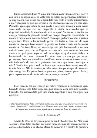 Então, o Senhor disse: “Como um homem com várias esposas, que vê
cair uma e se separa dela, se volta para as outras que permanecem firmes e
se alegra com elas, assim Eu separei dele meu rosto e minha misericórdia,
e me volto para os que me servem e me obedecem e me alegro com eles.
Portanto, agora que sabes de sua queda e desgraça, serve-me com maior
sinceridade do que ele, em proporção à maior misericórdia que te
dispenso! Aparta-te do mundo e de seus desejos! Por acaso eu aceitei tão
amarga Paixão pela glória do mundo; ou porque não podia consumá-la em
menos tempo e com mais facilidade? Claro que podia! Contudo, a justiça
exigia isso. Como a humanidade pecou em todos e cada um de seus
membros, tive que fazer cumprir a justiça em todos e cada um dos meus
membros. Por isso, Deus, em sua compaixão pela humanidade e em seu
ardente amor para com a Virgem, recebeu dela uma natureza humana
através da qual pude suportar todo o castigo ao qual estaria fadada a
humanidade. Ao haver tomado Eu sobre mim teu castigo, por amor,
permanece firme na verdadeira humildade, como os meus servos, assim,
não terás nada de que envergonhar-te nem nada que temer mais que a
mim! Guarda tuas palavras de tal forma que, se essa fosse minha vontade,
tu não falarias. Não te entristeças pelas coisas temporais que tão somente
são passageiras. Eu posso fazer, a quem eu quiser, rico ou pobre. Assim,
pois, esposa minha, deposita toda tua esperança em mim!”

                                   EXPLICAÇÃO

    Esse homem era um cônego de nobre reputação e subdiácono que,
havendo obtido uma falsa dispensa, quis casar-se com uma rica donzela.
Contudo, foi surpreendido por uma morte repentina e não conseguiu seu
objetivo.


Palavras da Virgem à filha sobre duas senhoras, uma que se chamava “soberba” e a
outra “humildade”, simbolizando esta última a mais doce das Virgens e sobre como
      a Virgem vem reunir-se com aqueles que a amam na hora de sua morte.

                            LIVRO 1 - CAPÍTULO 29

    A Mãe de Deus se dirigiu à esposa de seu Filho dizendo-lhe: “Há duas
senhoras. Uma delas não tem um nome especial, mas não merece nome; a
outra é a humildade e se chama Maria. O demônio é o mestre da primeira
 