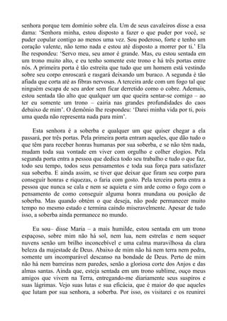 senhora porque tem domínio sobre ela. Um de seus cavaleiros disse a essa
dama: ‘Senhora minha, estou disposto a fazer o que puder por você, se
puder copular contigo ao menos uma vez. Sou poderoso, forte e tenho um
coração valente, não temo nada e estou até disposto a morrer por ti.’ Ela
lhe respondeu: ‘Servo meu, seu amor é grande. Mas, eu estou sentada em
um trono muito alto, e eu tenho somente este trono e há três portas entre
nós. A primeira porta é tão estreita que tudo que um homem está vestindo
sobre seu corpo enroscará e rasgará deixando um buraco. A segunda é tão
afiada que corta até as fibras nervosas. A terceira arde com um fogo tal que
ninguém escapa de seu ardor sem ficar derretido como o cobre. Ademais,
estou sentada tão alto que qualquer um que queira sentar-se comigo – ao
ter eu somente um trono – cairia nas grandes profundidades do caos
debaixo de mim’. O demônio lhe respondeu: ‘Darei minha vida por ti, pois
uma queda não representa nada para mim’.

     Esta senhora é a soberba e qualquer um que quiser chegar a ela
passará, por três portas. Pela primeira porta entram aqueles, que dão tudo o
que têm para receber honras humanas por sua soberba, e se não têm nada,
mudam toda sua vontade em viver com orgulho e colher elogios. Pela
segunda porta entra a pessoa que dedica todo seu trabalho e tudo o que faz,
todo seu tempo, todos seus pensamentos e toda sua força para satisfazer
sua soberba. E ainda assim, se tiver que deixar que firam seu corpo para
conseguir honras e riquezas, o faria com gosto. Pela terceira porta entra a
pessoa que nunca se cala e nem se aquieta e sim arde como o fogo com o
pensamento de como conseguir alguma honra mundana ou posição de
soberba. Mas quando obtém o que deseja, não pode permanecer muito
tempo no mesmo estado e termina caindo miseravelmente. Apesar de tudo
isso, a soberba ainda permanece no mundo.

    Eu sou– disse Maria – a mais humilde, estou sentada em um trono
espaçoso, sobre mim não há sol, nem lua, nem estrelas e nem sequer
nuvens senão um brilho inconcebível e uma calma maravilhosa da clara
beleza da majestade de Deus. Abaixo de mim não há nem terra nem pedra,
somente um incomparável descanso na bondade de Deus. Perto de mim
não há nem barreiras nem paredes, senão a gloriosa corte dos Anjos e das
almas santas. Ainda que, esteja sentada em um trono sublime, ouço meus
amigos que vivem na Terra, entregando-me diariamente seus suspiros e
suas lágrimas. Vejo suas lutas e sua eficácia, que é maior do que aqueles
que lutam por sua senhora, a soberba. Por isso, os visitarei e os reunirei
 