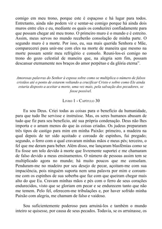 comigo em meu trono, porque este é espaçoso e há lugar para todos.
Entretanto, ainda não podem vir e sentar-se comigo porque há ainda dois
muros entre eles e eu, mediante os quais os conduzirei confiadamente para
que possam chegar até meu trono. O primeiro muro é o mundo e é estreito.
Assim, meus servos no mundo receberão consolação de minha parte. O
segundo muro é a morte. Por isso, eu, sua mais querida Senhora e Mãe,
comparecerei para unir-me com eles na morte de maneira que mesmo na
morte possam sentir meu refrigério e consolo. Reuni-los-ei comigo no
trono do gozo celestial de maneira que, na alegria sem fim, possam
descansar eternamente nos braços do amor perpétuo e da glória eterna”.


Amorosas palavras do Senhor à esposa sobre como se multiplica o número de falsos
cristãos até o ponto de estarem voltando a crucificar Cristo e sobre como Ele ainda
 estaria disposto a aceitar a morte, uma vez mais, pela salvação dos pecadores, se
                                   fosse possível.

                             LIVRO 1 - CAPÍTULO 30

     Eu sou Deus. Criei todas as coisas para o benefício da humanidade,
para que tudo lhe servisse e instruísse. Mas, os seres humanos abusam de
tudo que fiz para seu beneficio, até sua própria condenação. Deus não lhes
importa e o amam menos do que às coisas criadas. Os judeus prepararam
três tipos de castigo para mim em minha Paixão: primeiro, a madeira na
qual depois de ter sido açoitado e coroado de espinhos, fui pregado;
segundo, o ferro com o qual cravaram minhas mãos e meus pés; terceiro, o
fel que me deram para beber. Além disso, me lançaram blasfêmias como se
Eu fosse um tolo devido à morte que livremente suportei e me chamaram
de falso devido a meus ensinamentos. O número de pessoas assim tem se
multiplicado agora no mundo; há muito poucos que me consolam.
Penduram-me no madeiro por seu desejo de pecar, açoitam-me com sua
impaciência, pois ninguém suporta nem uma palavra por mim e coroam-
me com os espinhos de sua soberba que faz com que queiram chegar mais
alto do que Eu. Cravam minhas mãos e pés com o ferro de seus corações
endurecidos, visto que se gloriam em pecar e se endurecem tanto que não
me temem. Pelo fel, oferecem-me tribulações e, por haver sofrido minha
Paixão com alegria, me chamam de falso e vaidoso.

     Sou suficientemente poderoso para arruiná-los e também o mundo
inteiro se quisesse, por causa de seus pecados. Todavia, se os arruinasse, os
 