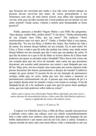 que ficassem me serviriam por medo e isso não seria correto porque as
pessoas devem servir-me por amor. Se viesse pessoalmente e me
misturasse com eles, de uma forma visível, seus olhos não suportariam
ver-me, nem seus ouvidos escutar-me. Como poderia um ser mortal ver um
outro imortal? Ainda assim, voltaria a morrer pela humanidade se fosse
possível”.

     Então, apareceu a bendita Virgem Maria e seu Filho lhe perguntou:
“Que desejas, minha Mãe, minha eleita?” E ela disse: “Tenha misericórdia
de sua criação, meu Filho, por teu amor!” Ele replicou: “Serei
misericordioso uma vez mais, por ti”. Então, o Senhor falou à sua esposa,
dizendo-lhe: “Eu sou teu Deus, o Senhor dos Anjos. Sou Senhor da vida e
da morte. Eu mesmo desejo habitar em teu coração. Eu te amo tanto! Os
Céus, a Terra e tudo o que há nela não podem me conter, mas ainda assim
desejo habitar em teu coração que não é mais que um pedaço de carne. O
que hás de temer ou o que te há de faltar se tiveres dentro de ti Deus todo
poderoso em quem se encontra toda a bondade? Deve haver três coisas em
um coração para que me sirva de morada: uma cama em que possamos
descansar; um assento onde possamos nos sentar e uma lâmpada que nos
dê luz. Haja, pois, em teu coração uma cama para um sereno repouso onde
possas descansar dos baixos pensamentos e desejos do mundo! Lembra-te
sempre do gozo eterno! O assento há de ser tua intenção de permanecer
comigo, ainda que, às vezes, tenha que sair. Iria contra a natureza se
permanecesse continuamente em pé. A pessoa que está sempre de pé é a
que sempre deseja estar no mundo e nunca vem sentar-se comigo. A luz da
lâmpada há de ser a fé, mediante a qual crês que Eu posso fazer qualquer
coisa, que sou todo poderoso sobre todas as coisas”.

  Sobre como a esposa viu a dulcíssima Virgem Maria adornada com uma coroa e
 outros adornos de extraordinária beleza e sobre como São João Batista explicou à
                esposa o significado da coroa e das demais coisas.

                             LIVRO 1 - CAPÍTULO 31

     A esposa viu a Rainha dos Céus, a Mãe de Deus, usando uma preciosa
e radiante coroa sobre sua cabeça, com seu cabelo extraordinariamente
belo e solto sobre seus ombros, uma túnica dourada com lampejos de um
brilho indescritível e um manto azul de um Céu claro e calmo. Estando a
esposa tomada de amor ante esta maravilhosa visão e mantendo-se em seu
 