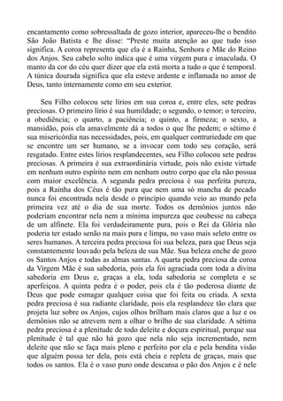 encantamento como sobressaltada de gozo interior, apareceu-lhe o bendito
São João Batista e lhe disse: “Preste muita atenção ao que tudo isso
significa. A coroa representa que ela é a Rainha, Senhora e Mãe do Reino
dos Anjos. Seu cabelo solto indica que é uma virgem pura e imaculada. O
manto da cor do céu quer dizer que ela está morta a tudo o que é temporal.
A túnica dourada significa que ela esteve ardente e inflamada no amor de
Deus, tanto internamente como em seu exterior.

    Seu Filho colocou sete lírios em sua coroa e, entre eles, sete pedras
preciosas. O primeiro lírio é sua humildade; o segundo, o temor; o terceiro,
a obediência; o quarto, a paciência; o quinto, a firmeza; o sexto, a
mansidão, pois ela amavelmente dá a todos o que lhe pedem; o sétimo é
sua misericórdia nas necessidades, pois, em qualquer contrariedade em que
se encontre um ser humano, se a invocar com todo seu coração, será
resgatado. Entre estes lírios resplandecentes, seu Filho colocou sete pedras
preciosas. A primeira é sua extraordinária virtude, pois não existe virtude
em nenhum outro espírito nem em nenhum outro corpo que ela não possua
com maior excelência. A segunda pedra preciosa é sua perfeita pureza,
pois a Rainha dos Céus é tão pura que nem uma só mancha de pecado
nunca foi encontrada nela desde o princípio quando veio ao mundo pela
primeira vez até o dia de sua morte. Todos os demônios juntos não
poderiam encontrar nela nem a mínima impureza que coubesse na cabeça
de um alfinete. Ela foi verdadeiramente pura, pois o Rei da Glória não
poderia ter estado senão na mais pura e limpa, no vaso mais seleto entre os
seres humanos. A terceira pedra preciosa foi sua beleza, para que Deus seja
constantemente louvado pela beleza de sua Mãe. Sua beleza enche de gozo
os Santos Anjos e todas as almas santas. A quarta pedra preciosa da coroa
da Virgem Mãe é sua sabedoria, pois ela foi agraciada com toda a divina
sabedoria em Deus e, graças a ela, toda sabedoria se completa e se
aperfeiçoa. A quinta pedra é o poder, pois ela é tão poderosa diante de
Deus que pode esmagar qualquer coisa que foi feita ou criada. A sexta
pedra preciosa é sua radiante claridade, pois ela resplandece tão clara que
projeta luz sobre os Anjos, cujos olhos brilham mais claros que a luz e os
demônios não se atrevem nem a olhar o brilho de sua claridade. A sétima
pedra preciosa é a plenitude de todo deleite e doçura espiritual, porque sua
plenitude é tal que não há gozo que nela não seja incrementado, nem
deleite que não se faça mais pleno e perfeito por ela e pela bendita visão
que alguém possa ter dela, pois está cheia e repleta de graças, mais que
todos os santos. Ela é o vaso puro onde descansa o pão dos Anjos e é nele
 
