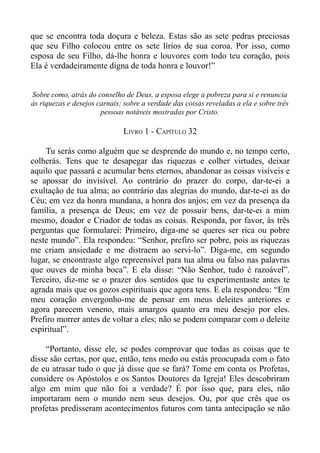 que se encontra toda doçura e beleza. Estas são as sete pedras preciosas
que seu Filho colocou entre os sete lírios de sua coroa. Por isso, como
esposa de seu Filho, dá-lhe honra e louvores com todo teu coração, pois
Ela é verdadeiramente digna de toda honra e louvor!”


Sobre como, atrás do conselho de Deus, a esposa elege a pobreza para si e renuncia
às riquezas e desejos carnais; sobre a verdade das coisas reveladas a ela e sobre três
                       pessoas notáveis mostradas por Cristo.

                              LIVRO 1 - CAPÍTULO 32

    Tu serás como alguém que se desprende do mundo e, no tempo certo,
colherás. Tens que te desapegar das riquezas e colher virtudes, deixar
aquilo que passará e acumular bens eternos, abandonar as coisas visíveis e
se apossar do invisível. Ao contrário do prazer do corpo, dar-te-ei a
exultação de tua alma; ao contrário das alegrias do mundo, dar-te-ei as do
Céu; em vez da honra mundana, a honra dos anjos; em vez da presença da
família, a presença de Deus; em vez de possuir bens, dar-te-ei a mim
mesmo, doador e Criador de todas as coisas. Responda, por favor, às três
perguntas que formularei: Primeiro, diga-me se queres ser rica ou pobre
neste mundo”. Ela respondeu: “Senhor, prefiro ser pobre, pois as riquezas
me criam ansiedade e me distraem ao servi-lo”. Diga-me, em segundo
lugar, se encontraste algo repreensível para tua alma ou falso nas palavras
que ouves de minha boca”. E ela disse: “Não Senhor, tudo é razoável”.
Terceiro, diz-me se o prazer dos sentidos que tu experimentaste antes te
agrada mais que os gozos espirituais que agora tens. E ela respondeu: “Em
meu coração envergonho-me de pensar em meus deleites anteriores e
agora parecem veneno, mais amargos quanto era meu desejo por eles.
Prefiro morrer antes de voltar a eles; não se podem comparar com o deleite
espiritual”.

    “Portanto, disse ele, se podes comprovar que todas as coisas que te
disse são certas, por que, então, tens medo ou estás preocupada com o fato
de eu atrasar tudo o que já disse que se fará? Tome em conta os Profetas,
considere os Apóstolos e os Santos Doutores da Igreja! Eles descobriram
algo em mim que não foi a verdade? É por isso que, para eles, não
importaram nem o mundo nem seus desejos. Ou, por que crês que os
profetas predisseram acontecimentos futuros com tanta antecipação se não
 
