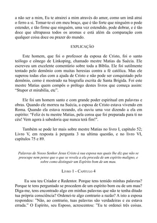 a não ser a mim, Eu te atrairei a mim através do amor, como um imã atrai
o ferro a si. Tomar-te-ei em meu braço, que é tão forte que ninguém o pode
estender, e tão firme que ninguém, uma vez estendido, pode dobrar, e é tão
doce que ultrapassa todos os aromas e está além da comparação com
qualquer coisa doce ou prazer do mundo.

                                   EXPLICAÇÃO

     Este homem, que foi o professor da esposa de Cristo, foi o santo
teólogo e cônego de Linkoping, chamado mestre Matias da Suécia. Ele
escreveu um excelente comentário sobre toda a Bíblia. Ele foi sutilmente
tentado pelo demônio com muitas heresias contra a fé católica. Mas ele
superou todas elas com a ajuda de Cristo e não pode ser conquistado pelo
demônio, como é mostrado na biografia escrita de Santa Brigida. Foi este
mestre Matias quem compôs o prólogo destes livros que começa assim:
“Stupor et mirabilia, etc”.

    Ele foi um homem santo e com grande poder espiritual em palavras e
obras. Quando ele morreu na Suécia, a esposa de Cristo estava vivendo em
Roma. Quando ela estava rezando, ela ouviu uma voz dizendo a ela em
espírito: “Feliz és tu mestre Matias, pela coroa que foi preparada para ti no
céu! Vem agora à sabedoria que nunca terá fim!".

    Também se pode ler mais sobre mestre Matias no livro I, capitulo 52;
Livro V, em resposta à pergunta 3 na ultima questão, e no livro VI,
capítulos 75 e 89.


 Palavras de Nosso Senhor Jesus Cristo à sua esposa nas quais lhe diz que não se
 preocupe nem pense que o que se revela a ela proceda de um espírito maligno, e
               sobre como distinguir um Espírito bom de um mau.

                             LIVRO 1 - CAPÍTULO 4

      Eu sou teu Criador e Redentor. Porque tens temido minhas palavras?
Porque te tens perguntado se procedem de um espírito bom ou de um mau?
Diga-me, tens encontrado algo em minhas palavras que não te tenha ditado
tua própria consciência? Ordenei-te algo contrario a razão? A isto a esposa
respondeu: ”Não, ao contrario, tuas palavras são verdadeiras e eu estava
errada.” O Espírito, seu Esposo, acrescentou: ”Eu te ordenei três coisas.
 