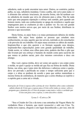 sabedoria, onde se pode encontrar meu amor. Outros, ao contrário, pedem
palha, ou seja, sabedoria mundana. Como a palha, não serve para nada e é
o alimento dos animais irracionais, da mesma forma, não há nenhum uso
na sabedoria do mundo que sirva de alimento para a alma. Não há nada
mais que uma pequena reputação e esforço sem sentido, pois quando um
homem morre, todo seu conhecimento se apaga da existência e aquilo que
empregaram para se exaltarem já não o podem ver. Eu sou um grande
Senhor com muitos servos que, por meio de seu Senhor, distribuem às
pessoas o que necessitam.

    Desta forma, os anjos bons e os maus permanecem debaixo de minha
autoridade. Os anjos bons ajudam as pessoas que estudam meu
conhecimento, ou seja, aqueles que me servem, nutrindo-os de consolações
e do proveito de seu trabalho. Os anjos maus assistem os sábios do mundo.
Inspiram-lhes o que eles querem e os formam segundo seus desejos,
inspirando-lhes especulações junto com grande quantidade de trabalho.
Ainda assim, se voltam seus olhos para mim, poderia dar-lhes o pão que
não tiveram por seu esforço e bastante do mundo como para saciá-los do
que nunca se podem saciar, pois eles mesmos convertem o doce em
amargo.

    Mas você, esposa minha, deve ser como um queijo e seu corpo como
o molde, no qual o queijo se molda até que fica na forma do molde. Desta
forma, sua alma, que é para mim tão deliciosa e saborosa como o queijo,
deve ser provada e purificada no corpo o tempo suficiente para que o
corpo e a alma se ponham de acordo e para que ambos mantenham a
mesma forma de continência, de maneira que a carne obedeça ao espírito e
o espírito guie a carne até a virtude.


Instruções de Cristo à esposa sobre a forma de viver. Também sobre como o demônio
  admite diante de Cristo que a esposa ama a Cristo sobre todas as coisas; sobre a
 pergunta que o demônio fez a Cristo do porque a ama tanto e sobre a caridade que
              Cristo tem para com a esposa, e como descobre o diabo.

                             LIVRO 1 - CAPÍTULO 34

    “Sou o Criador do Céu e da terra e nas entranhas da Virgem Maria fui
verdadeiro Deus e homem, que morri ressuscitei e subi aos Céus. Tu,
minha nova esposa, chegaste a um lugar desconhecido e, por isso, tens de
 