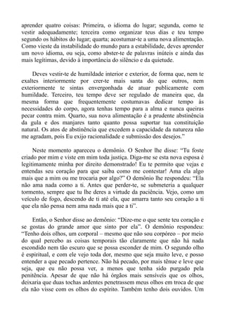 aprender quatro coisas: Primeira, o idioma do lugar; segunda, como te
vestir adequadamente; terceira como organizar teus dias e teu tempo
segundo os hábitos do lugar; quarta; acostumar-te a uma nova alimentação.
Como vieste da instabilidade do mundo para a estabilidade, deves aprender
um novo idioma, ou seja, como abster-te de palavras inúteis e ainda das
mais legítimas, devido à importância do silêncio e da quietude.

    Deves vestir-te de humildade interior e exterior, de forma que, nem te
exaltes interiormente por crer-te mais santa do que outros, nem
exteriormente te sintas envergonhada de atuar publicamente com
humildade. Terceiro, teu tempo deve ser regulado de maneira que, da
mesma forma que frequentemente costumavas dedicar tempo às
necessidades do corpo, agora tenhas tempo para a alma e nunca queiras
pecar contra mim. Quarto, sua nova alimentação é a prudente abstinência
da gula e dos manjares tanto quanto possa suportar tua constituição
natural. Os atos de abstinência que excedem a capacidade da natureza não
me agradam, pois Eu exijo racionalidade e submissão dos desejos.”

     Neste momento apareceu o demônio. O Senhor lhe disse: “Tu foste
criado por mim e viste em mim toda justiça. Diga-me se esta nova esposa é
legitimamente minha por direito demonstrado! Eu te permito que vejas e
entendas seu coração para que saiba como me contestar! Ama ela algo
mais que a mim ou me trocaria por algo?” O demônio lhe respondeu: “Ela
não ama nada como a ti. Antes que perder-te, se submeteria a qualquer
tormento, sempre que tu lhe deres a virtude da paciência. Vejo, como um
veículo de fogo, descendo de ti até ela, que amarra tanto seu coração a ti
que ela não pensa nem ama nada mais que a ti”.

     Então, o Senhor disse ao demônio: “Dize-me o que sente teu coração e
se gostas do grande amor que sinto por ela”. O demônio respondeu:
“Tenho dois olhos, um corporal – mesmo que não sou corpóreo – por meio
do qual percebo as coisas temporais tão claramente que não há nada
escondido nem tão escuro que se possa esconder de mim. O segundo olho
é espiritual, e com ele vejo toda dor, mesmo que seja muito leve, e posso
entender a que pecado pertence. Não há pecado, por mais tênue e leve que
seja, que eu não possa ver, a menos que tenha sido purgado pela
penitência. Apesar de que não há órgãos mais sensíveis que os olhos,
deixaria que duas tochas ardentes penetrassem meus olhos em troca de que
ela não visse com os olhos do espírito. Também tenho dois ouvidos. Um
 