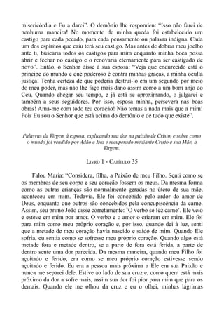 misericórdia e Eu a darei”. O demônio lhe respondeu: “Isso não farei de
nenhuma maneira! No momento de minha queda foi estabelecido um
castigo para cada pecado, para cada pensamento ou palavra indigna. Cada
um dos espíritos que caiu terá seu castigo. Mas antes de dobrar meu joelho
ante ti, buscaria todos os castigos para mim enquanto minha boca possa
abrir e fechar no castigo e o renovaria eternamente para ser castigado de
novo”. Então, o Senhor disse à sua esposa: “Veja que endurecido está o
príncipe do mundo e que poderoso é contra minhas graças, a minha oculta
justiça! Tenha certeza de que poderia destruí-lo em um segundo por meio
do meu poder, mas não lhe faço mais dano assim como a um bom anjo do
Céu. Quando chegar seu tempo, e já está se aproximando, o julgarei e
também a seus seguidores. Por isso, esposa minha, persevera nas boas
obras! Ama-me com todo teu coração! Não temas a nada mais que a mim!
Pois Eu sou o Senhor que está acima do demônio e de tudo que existe”.


Palavras da Virgem à esposa, explicando sua dor na paixão de Cristo, e sobre como
 o mundo foi vendido por Adão e Eva e recuperado mediante Cristo e sua Mãe, a
                                     Virgem.

                            LIVRO 1 - CAPÍTULO 35

     Falou Maria: “Considera, filha, a Paixão de meu Filho. Senti como se
os membros de seu corpo e seu coração fossem os meus. Da mesma forma
como as outras crianças são normalmente geradas no útero de sua mãe,
aconteceu em mim. Todavia, Ele foi concebido pelo ardor do amor de
Deus, enquanto que outros são concebidos pela concupiscência da carne.
Assim, seu primo João disse corretamente: ‘O verbo se fez carne’. Ele veio
e esteve em mim por amor. O verbo e o amor o criaram em mim. Ele foi
para mim como meu próprio coração e, por isso, quando dei à luz, senti
que a metade de meu coração havia nascido e saído de mim. Quando Ele
sofria, eu sentia como se sofresse meu próprio coração. Quando algo está
metade fora e metade dentro, se a parte de fora está ferida, a parte de
dentro sente uma dor parecida. Da mesma maneira, quando meu Filho foi
açoitado e ferido, era como se meu próprio coração estivesse sendo
açoitado e ferido. Eu era a pessoa mais próxima a Ele em sua Paixão e
nunca me separei dele. Estive ao lado de sua cruz e, como quem está mais
próximo da dor a sofre mais, assim sua dor foi pior para mim que para os
demais. Quando ele me olhou da cruz e eu o olhei, minhas lágrimas
 