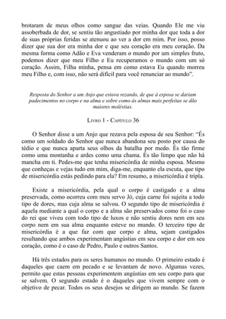 brotaram de meus olhos como sangue das veias. Quando Ele me viu
assoberbada de dor, se sentiu tão angustiado por minha dor que toda a dor
de suas próprias feridas se atenuou ao ver a dor em mim. Por isso, posso
dizer que sua dor era minha dor e que seu coração era meu coração. Da
mesma forma como Adão e Eva venderam o mundo por um simples fruto,
podemos dizer que meu Filho e Eu recuperamos o mundo com um só
coração. Assim, Filha minha, pensa em como estava Eu quando morreu
meu Filho e, com isso, não será difícil para você renunciar ao mundo”.


   Resposta do Senhor a um Anjo que estava rezando, de que à esposa se dariam
   padecimentos no corpo e na alma e sobre como às almas mais perfeitas se dão
                               maiores moléstias.

                             LIVRO 1 - CAPÍTULO 36

     O Senhor disse a um Anjo que rezava pela esposa de seu Senhor: “És
como um soldado do Senhor que nunca abandona seu posto por causa do
tédio e que nunca aparta seus olhos da batalha por medo. És tão firme
como uma montanha e ardes como uma chama. És tão limpo que não há
mancha em ti. Pedes-me que tenha misericórdia de minha esposa. Mesmo
que conheças e vejas tudo em mim, diga-me, enquanto ela escuta, que tipo
de misericórdia estás pedindo para ela? Em resumo, a misericórdia é tripla.

     Existe a misericórdia, pela qual o corpo é castigado e a alma
preservada, como ocorreu com meu servo Jó, cuja carne foi sujeita a todo
tipo de dores, mas cuja alma se salvou. O segundo tipo de misericórdia é
aquela mediante a qual o corpo e a alma são preservados como foi o caso
do rei que viveu com todo tipo de luxos e não sentiu dores nem em seu
corpo nem em sua alma enquanto esteve no mundo. O terceiro tipo de
misericórdia é a que faz com que corpo e alma, sejam castigados
resultando que ambos experimentam angústias em seu corpo e dor em seu
coração, como é o caso de Pedro, Paulo e outros Santos.

    Há três estados para os seres humanos no mundo. O primeiro estado é
daqueles que caem em pecado e se levantam de novo. Algumas vezes,
permito que estas pessoas experimentem angústias em seu corpo para que
se salvem. O segundo estado é o daqueles que vivem sempre com o
objetivo de pecar. Todos os seus desejos se dirigem ao mundo. Se fazem
 